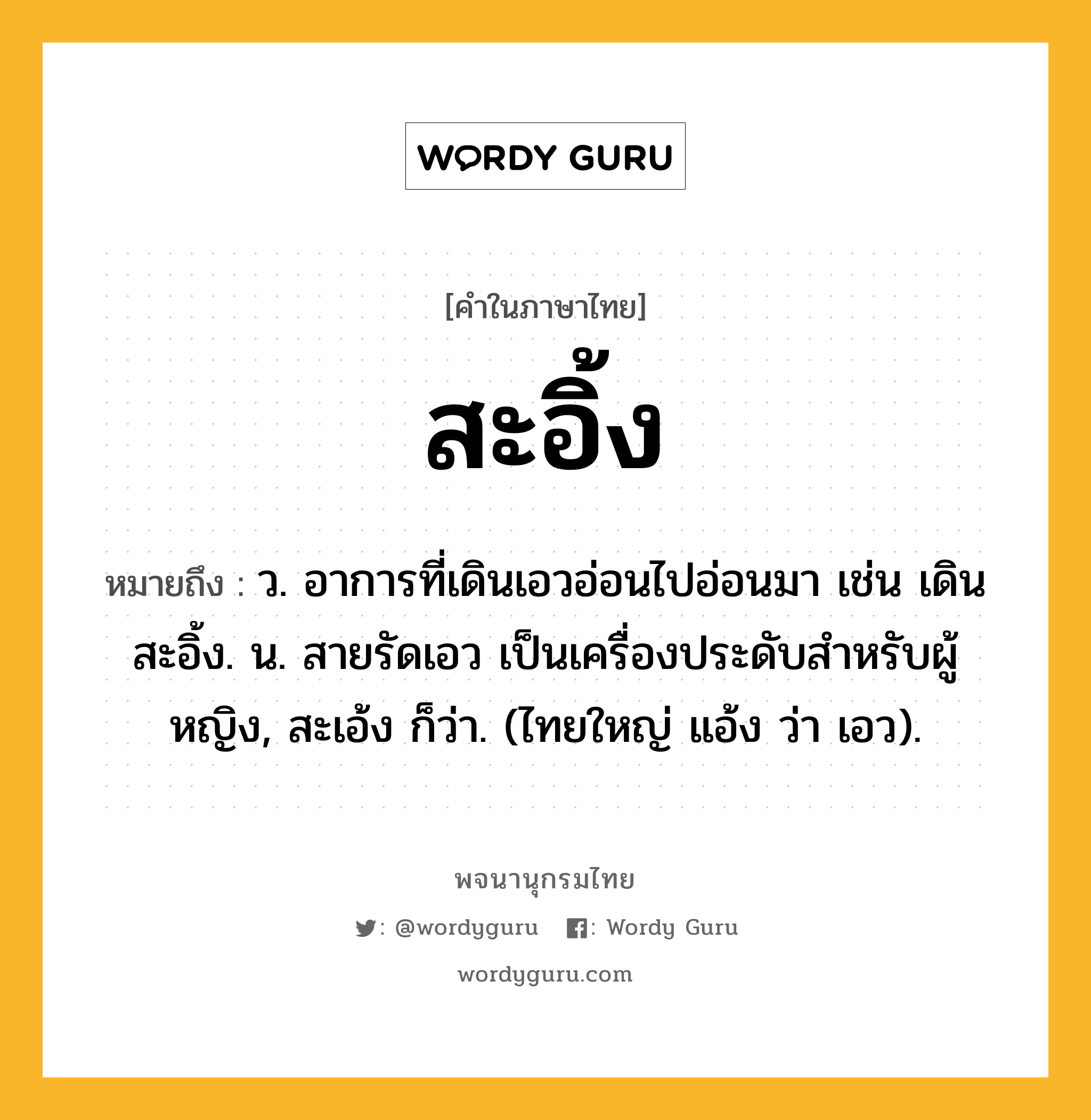 สะอิ้ง หมายถึงอะไร?, คำในภาษาไทย สะอิ้ง หมายถึง ว. อาการที่เดินเอวอ่อนไปอ่อนมา เช่น เดินสะอิ้ง. น. สายรัดเอว เป็นเครื่องประดับสําหรับผู้หญิง, สะเอ้ง ก็ว่า. (ไทยใหญ่ แอ้ง ว่า เอว).