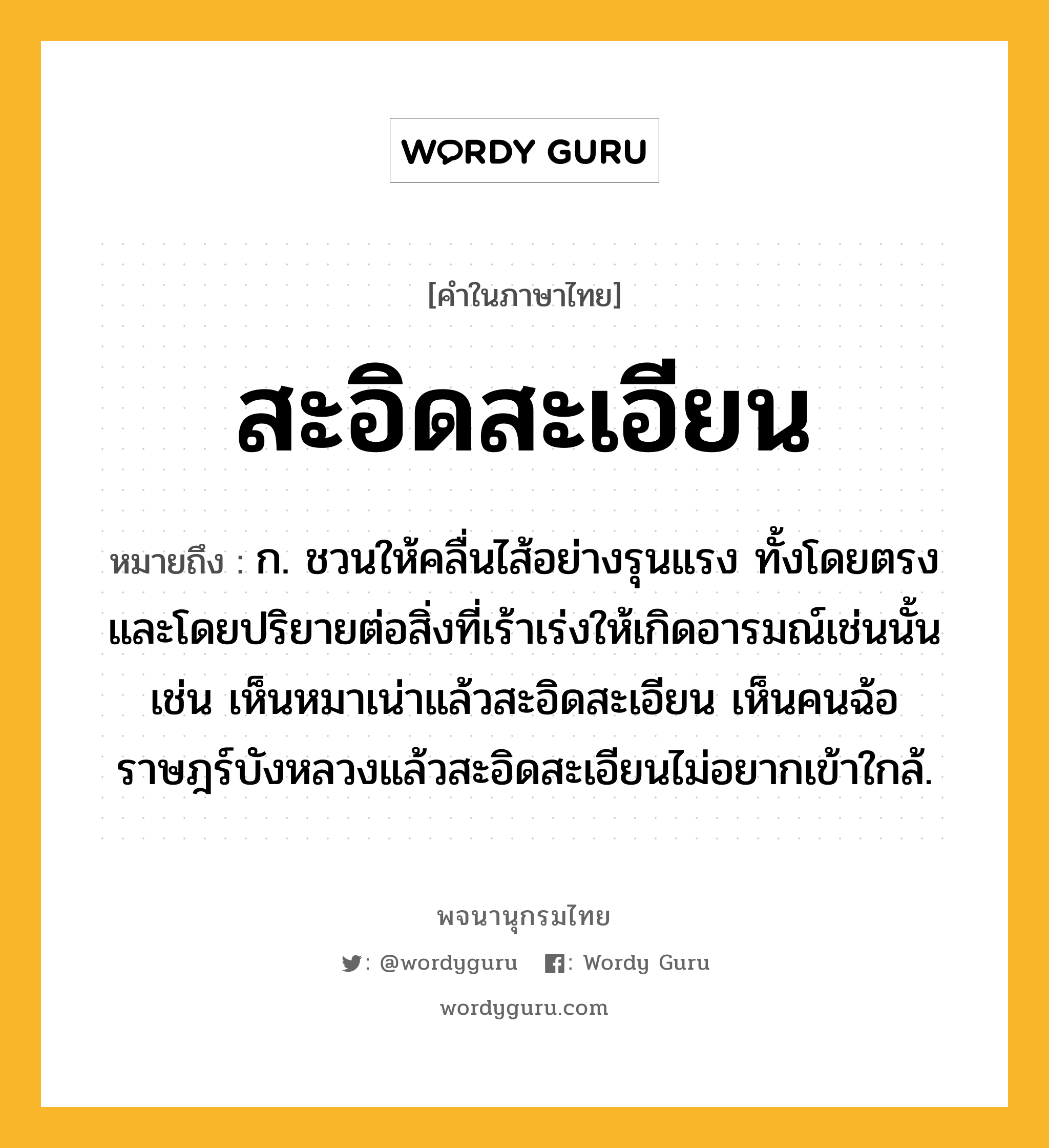 สะอิดสะเอียน หมายถึงอะไร?, คำในภาษาไทย สะอิดสะเอียน หมายถึง ก. ชวนให้คลื่นไส้อย่างรุนแรง ทั้งโดยตรงและโดยปริยายต่อสิ่งที่เร้าเร่งให้เกิดอารมณ์เช่นนั้น เช่น เห็นหมาเน่าแล้วสะอิดสะเอียน เห็นคนฉ้อราษฎร์บังหลวงแล้วสะอิดสะเอียนไม่อยากเข้าใกล้.