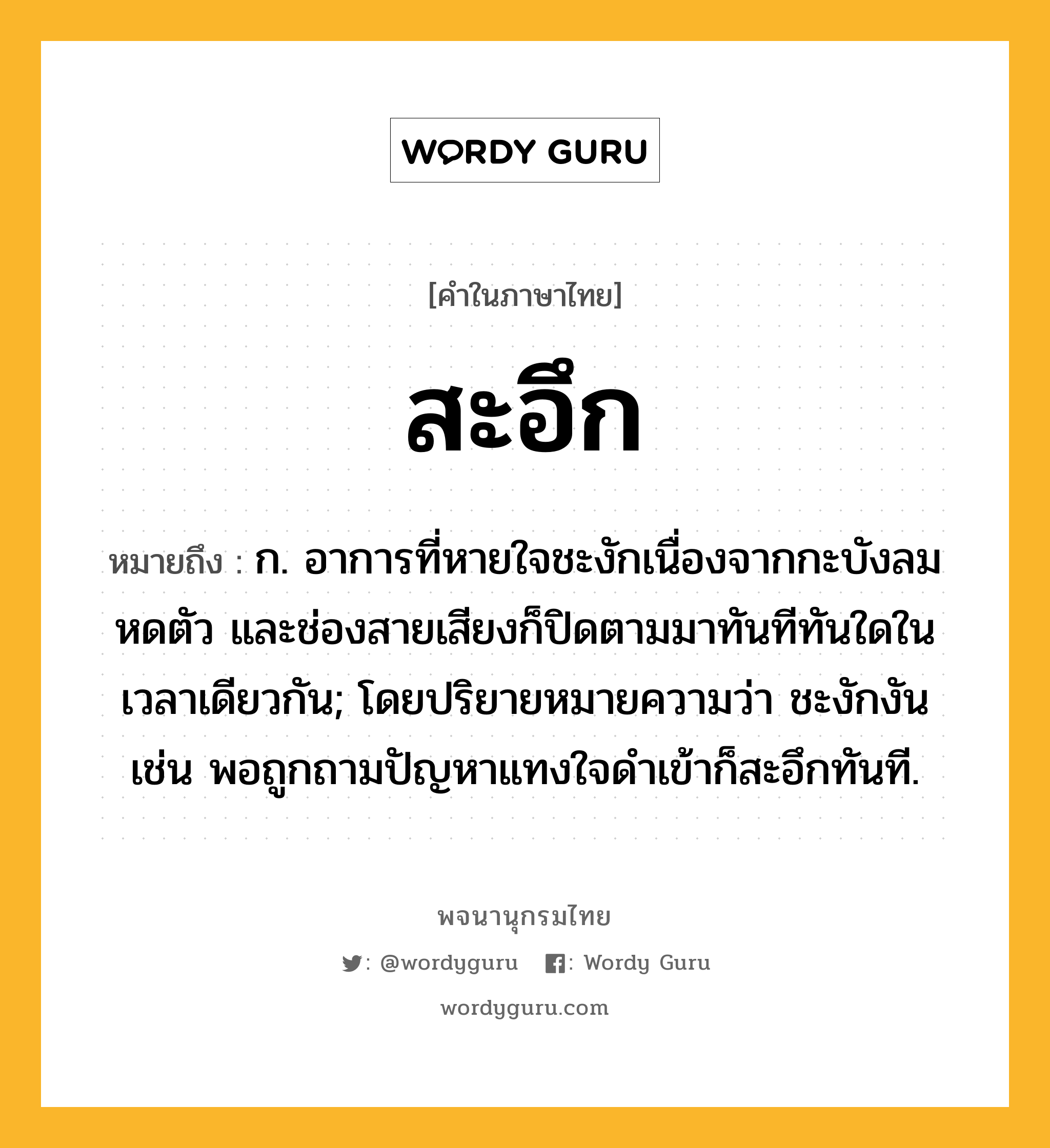 สะอึก หมายถึงอะไร?, คำในภาษาไทย สะอึก หมายถึง ก. อาการที่หายใจชะงักเนื่องจากกะบังลมหดตัว และช่องสายเสียงก็ปิดตามมาทันทีทันใดในเวลาเดียวกัน; โดยปริยายหมายความว่า ชะงักงัน เช่น พอถูกถามปัญหาแทงใจดำเข้าก็สะอึกทันที.