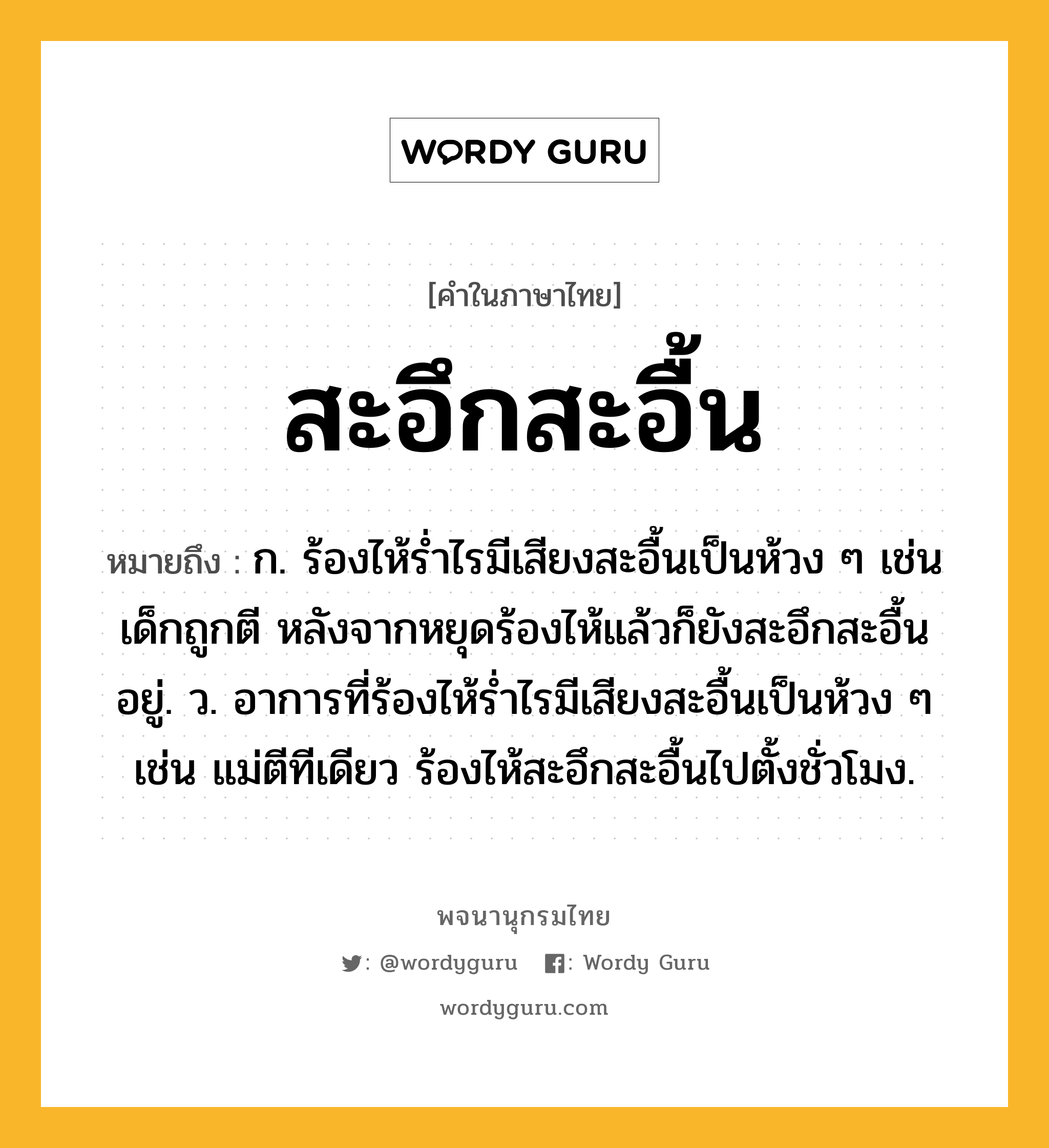 สะอึกสะอื้น หมายถึงอะไร?, คำในภาษาไทย สะอึกสะอื้น หมายถึง ก. ร้องไห้ร่ำไรมีเสียงสะอื้นเป็นห้วง ๆ เช่น เด็กถูกตี หลังจากหยุดร้องไห้แล้วก็ยังสะอึกสะอื้นอยู่. ว. อาการที่ร้องไห้รํ่าไรมีเสียงสะอื้นเป็นห้วง ๆ เช่น แม่ตีทีเดียว ร้องไห้สะอึกสะอื้นไปตั้งชั่วโมง.