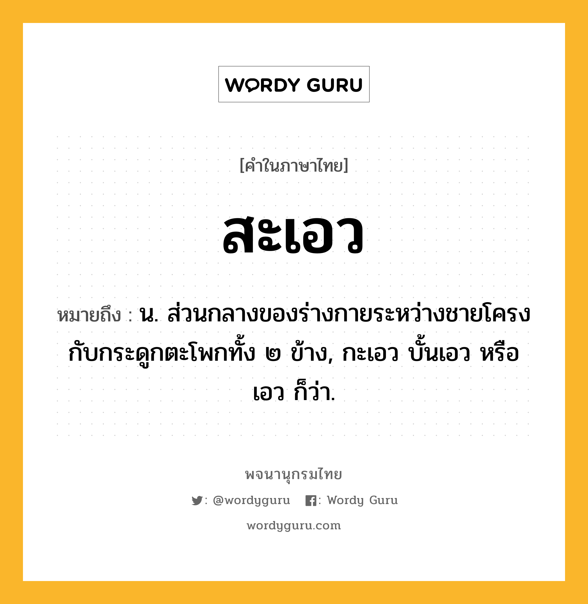 สะเอว หมายถึงอะไร?, คำในภาษาไทย สะเอว หมายถึง น. ส่วนกลางของร่างกายระหว่างชายโครงกับกระดูกตะโพกทั้ง ๒ ข้าง, กะเอว บั้นเอว หรือ เอว ก็ว่า.