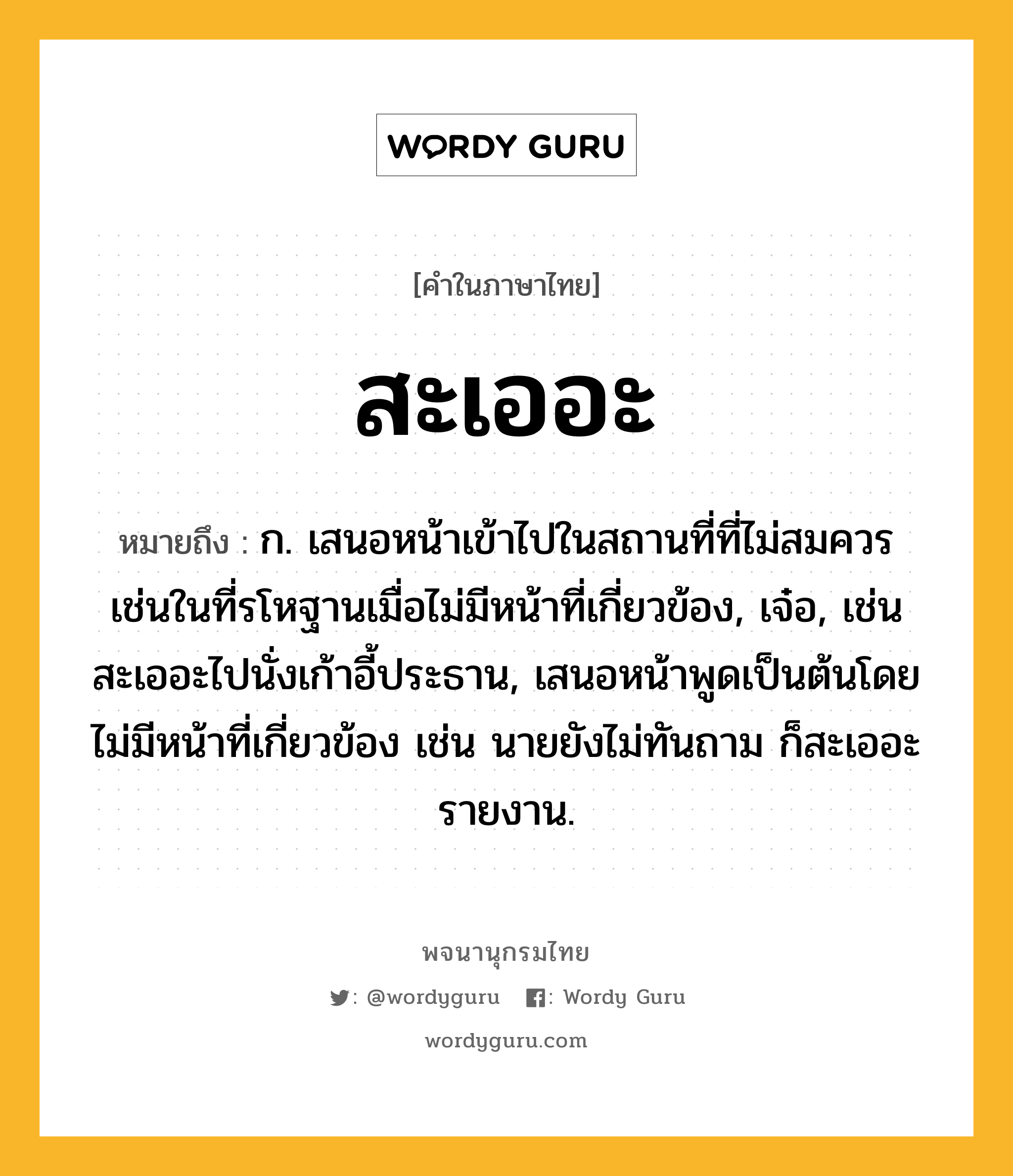 สะเออะ หมายถึงอะไร?, คำในภาษาไทย สะเออะ หมายถึง ก. เสนอหน้าเข้าไปในสถานที่ที่ไม่สมควรเช่นในที่รโหฐานเมื่อไม่มีหน้าที่เกี่ยวข้อง, เจ๋อ, เช่น สะเออะไปนั่งเก้าอี้ประธาน, เสนอหน้าพูดเป็นต้นโดยไม่มีหน้าที่เกี่ยวข้อง เช่น นายยังไม่ทันถาม ก็สะเออะรายงาน.