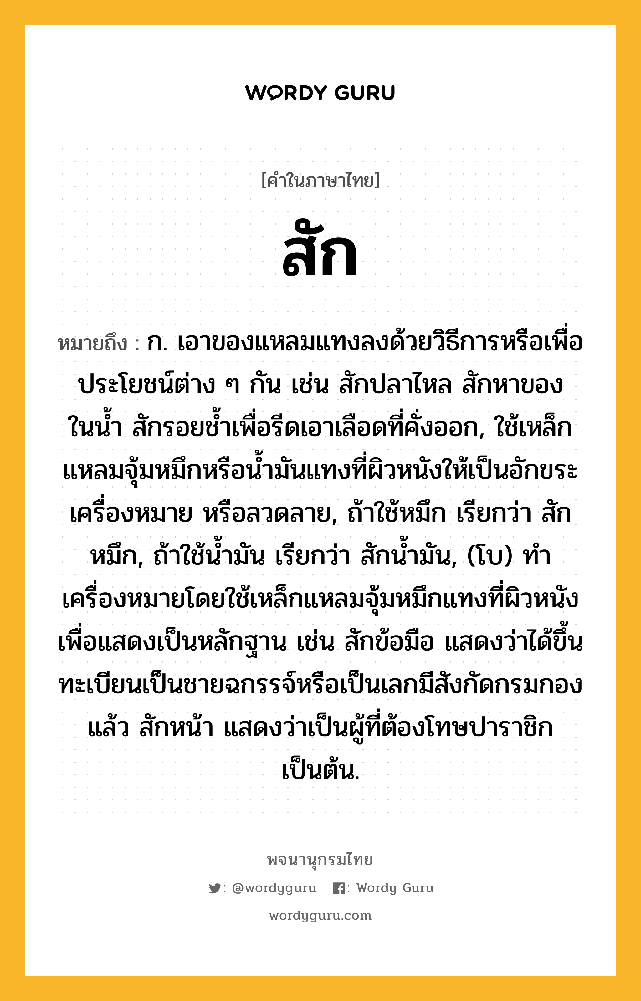 สัก หมายถึงอะไร?, คำในภาษาไทย สัก หมายถึง ก. เอาของแหลมแทงลงด้วยวิธีการหรือเพื่อประโยชน์ต่าง ๆ กัน เช่น สักปลาไหล สักหาของในนํ้า สักรอยชํ้าเพื่อรีดเอาเลือดที่คั่งออก, ใช้เหล็กแหลมจุ้มหมึกหรือนํ้ามันแทงที่ผิวหนังให้เป็นอักขระเครื่องหมาย หรือลวดลาย, ถ้าใช้หมึก เรียกว่า สักหมึก, ถ้าใช้นํ้ามัน เรียกว่า สักนํ้ามัน, (โบ) ทําเครื่องหมายโดยใช้เหล็กแหลมจุ้มหมึกแทงที่ผิวหนังเพื่อแสดงเป็นหลักฐาน เช่น สักข้อมือ แสดงว่าได้ขึ้นทะเบียนเป็นชายฉกรรจ์หรือเป็นเลกมีสังกัดกรมกองแล้ว สักหน้า แสดงว่าเป็นผู้ที่ต้องโทษปาราชิกเป็นต้น.