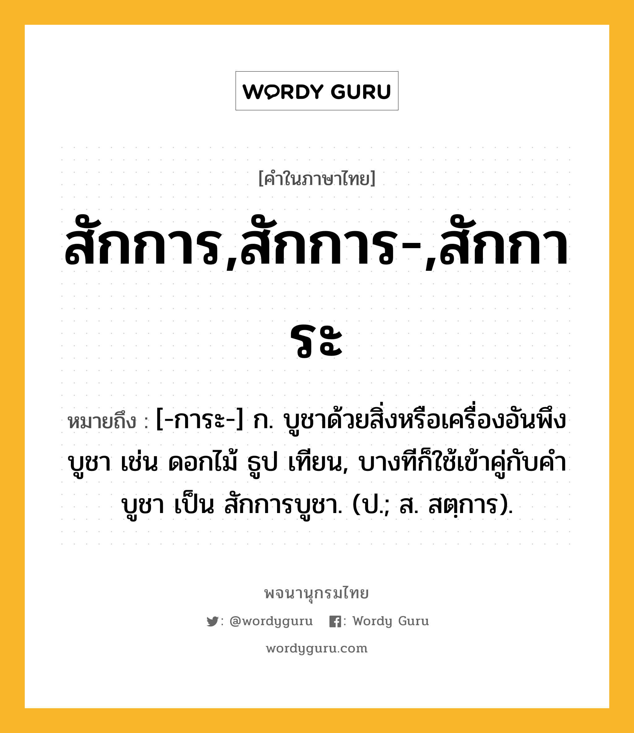 สักการ,สักการ-,สักการะ หมายถึงอะไร?, คำในภาษาไทย สักการ,สักการ-,สักการะ หมายถึง [-การะ-] ก. บูชาด้วยสิ่งหรือเครื่องอันพึงบูชา เช่น ดอกไม้ ธูป เทียน, บางทีก็ใช้เข้าคู่กับคำ บูชา เป็น สักการบูชา. (ป.; ส. สตฺการ).