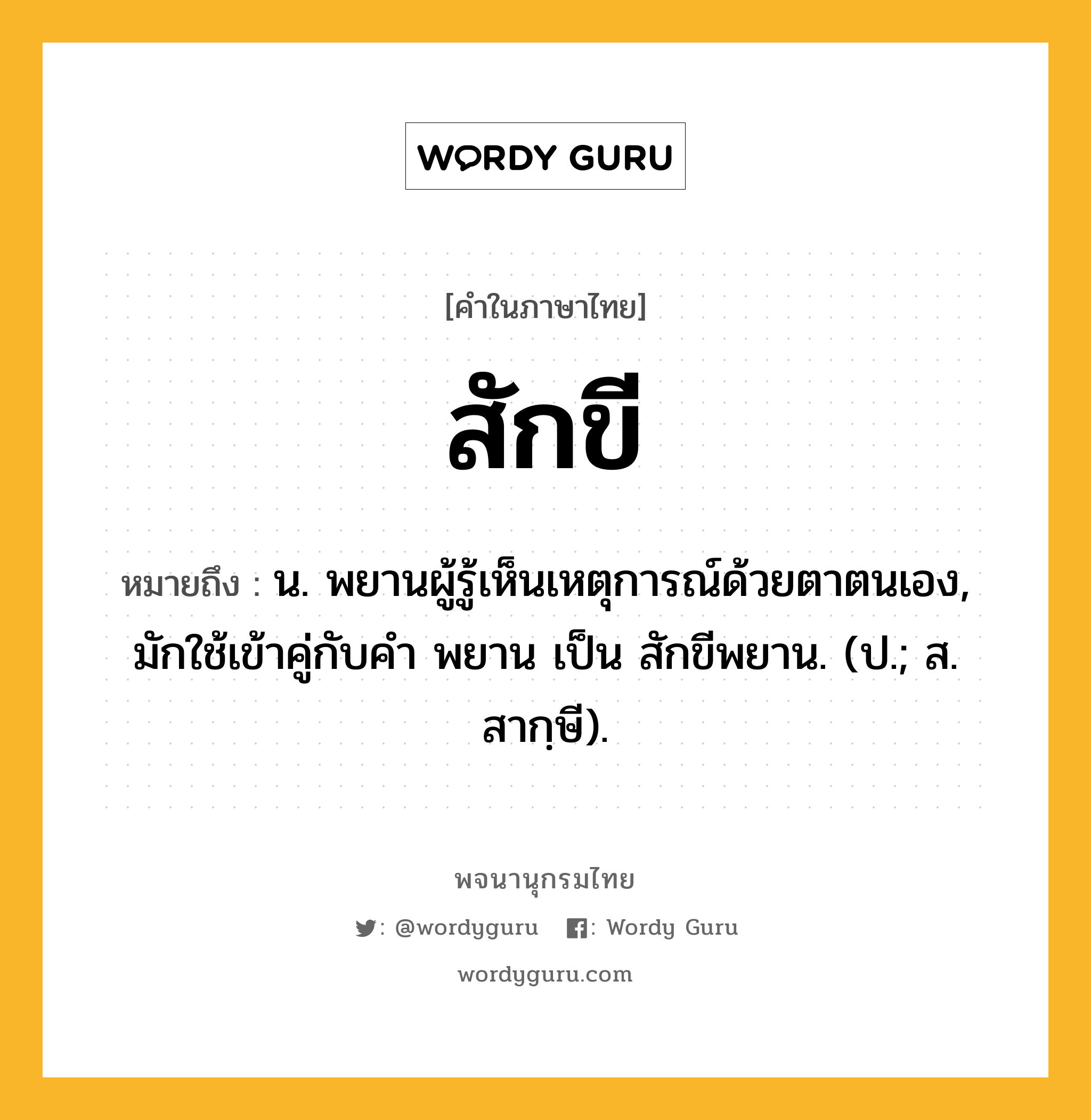 สักขี หมายถึงอะไร?, คำในภาษาไทย สักขี หมายถึง น. พยานผู้รู้เห็นเหตุการณ์ด้วยตาตนเอง, มักใช้เข้าคู่กับคํา พยาน เป็น สักขีพยาน. (ป.; ส. สากฺษี).