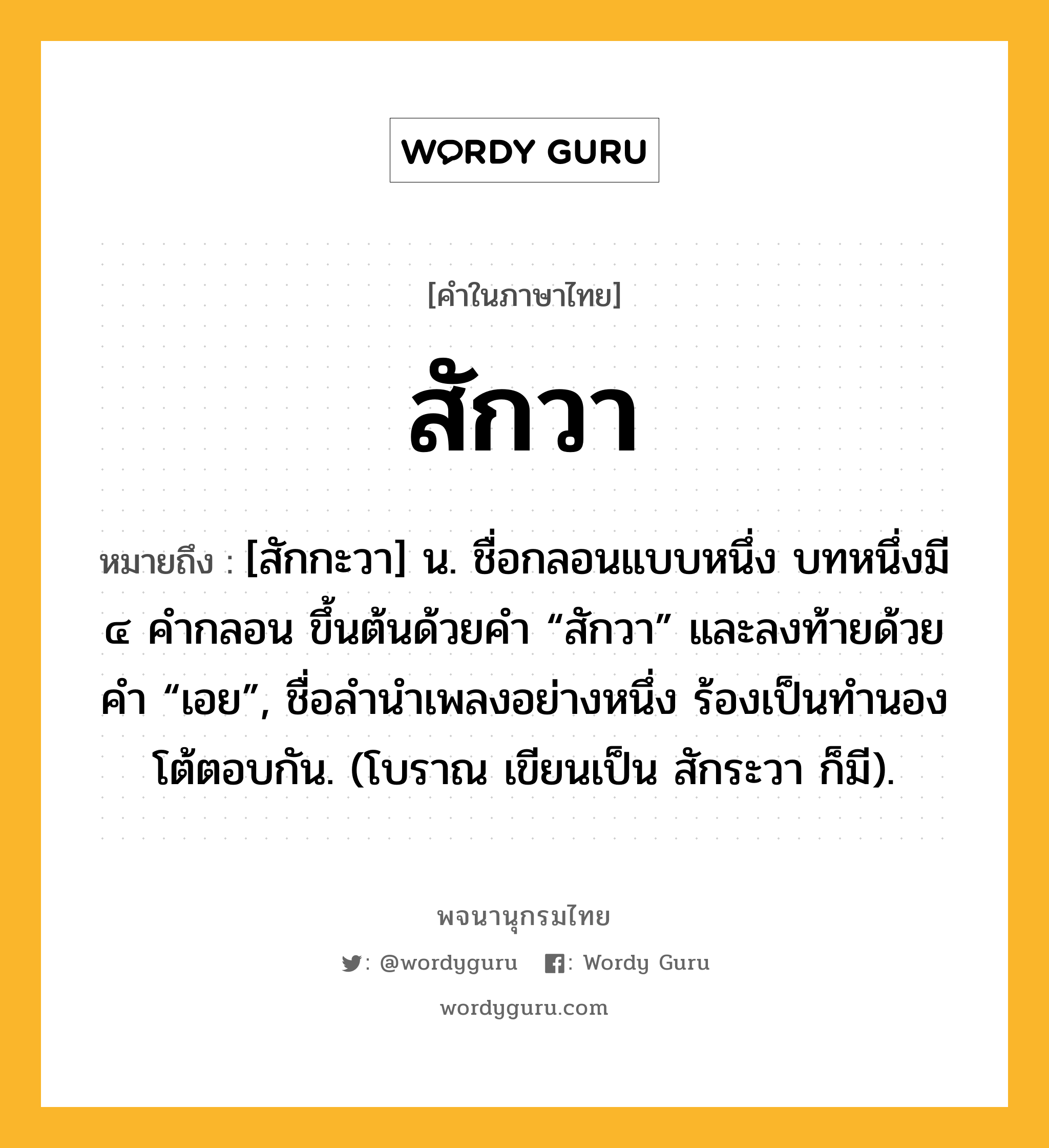 สักวา หมายถึงอะไร?, คำในภาษาไทย สักวา หมายถึง [สักกะวา] น. ชื่อกลอนแบบหนึ่ง บทหนึ่งมี ๔ คํากลอน ขึ้นต้นด้วยคํา “สักวา” และลงท้ายด้วยคํา “เอย”, ชื่อลํานําเพลงอย่างหนึ่ง ร้องเป็นทํานองโต้ตอบกัน. (โบราณ เขียนเป็น สักระวา ก็มี).