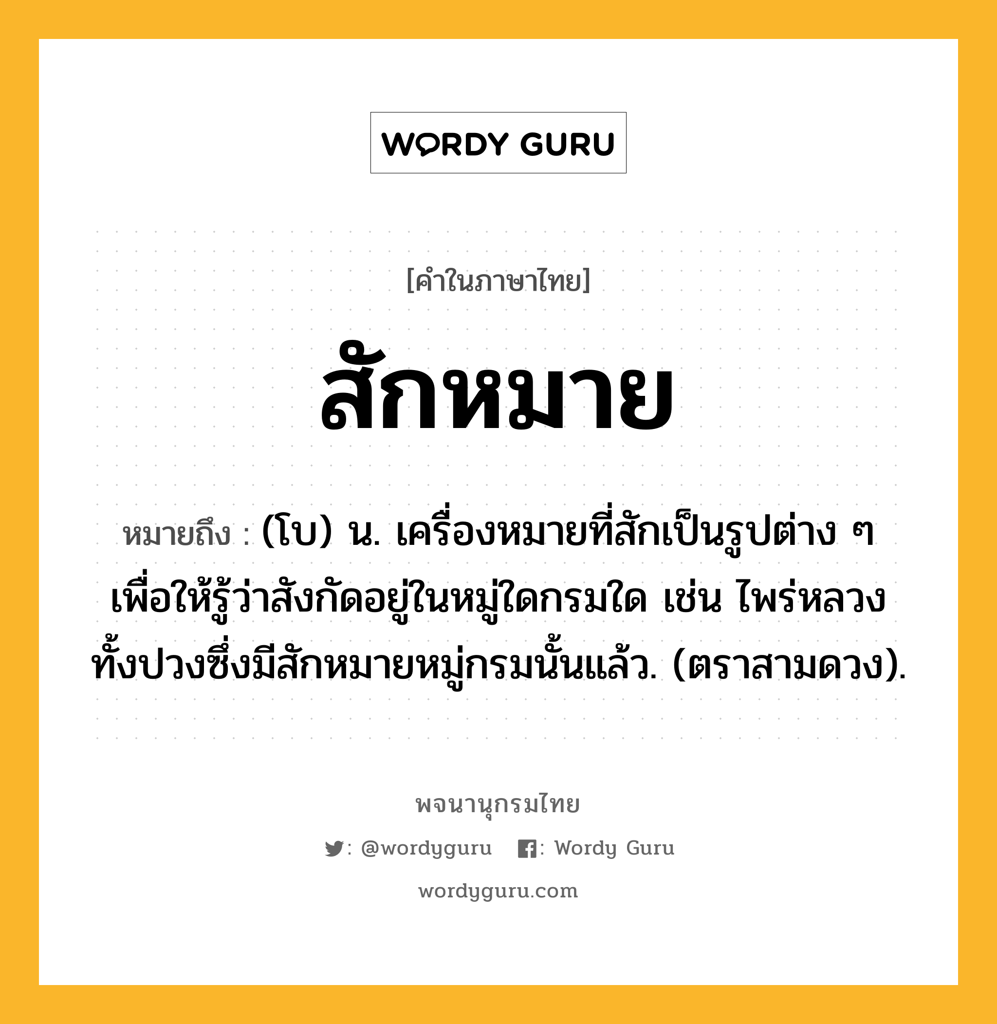 สักหมาย หมายถึงอะไร?, คำในภาษาไทย สักหมาย หมายถึง (โบ) น. เครื่องหมายที่สักเป็นรูปต่าง ๆ เพื่อให้รู้ว่าสังกัดอยู่ในหมู่ใดกรมใด เช่น ไพร่หลวงทั้งปวงซึ่งมีสักหมายหมู่กรมนั้นแล้ว. (ตราสามดวง).