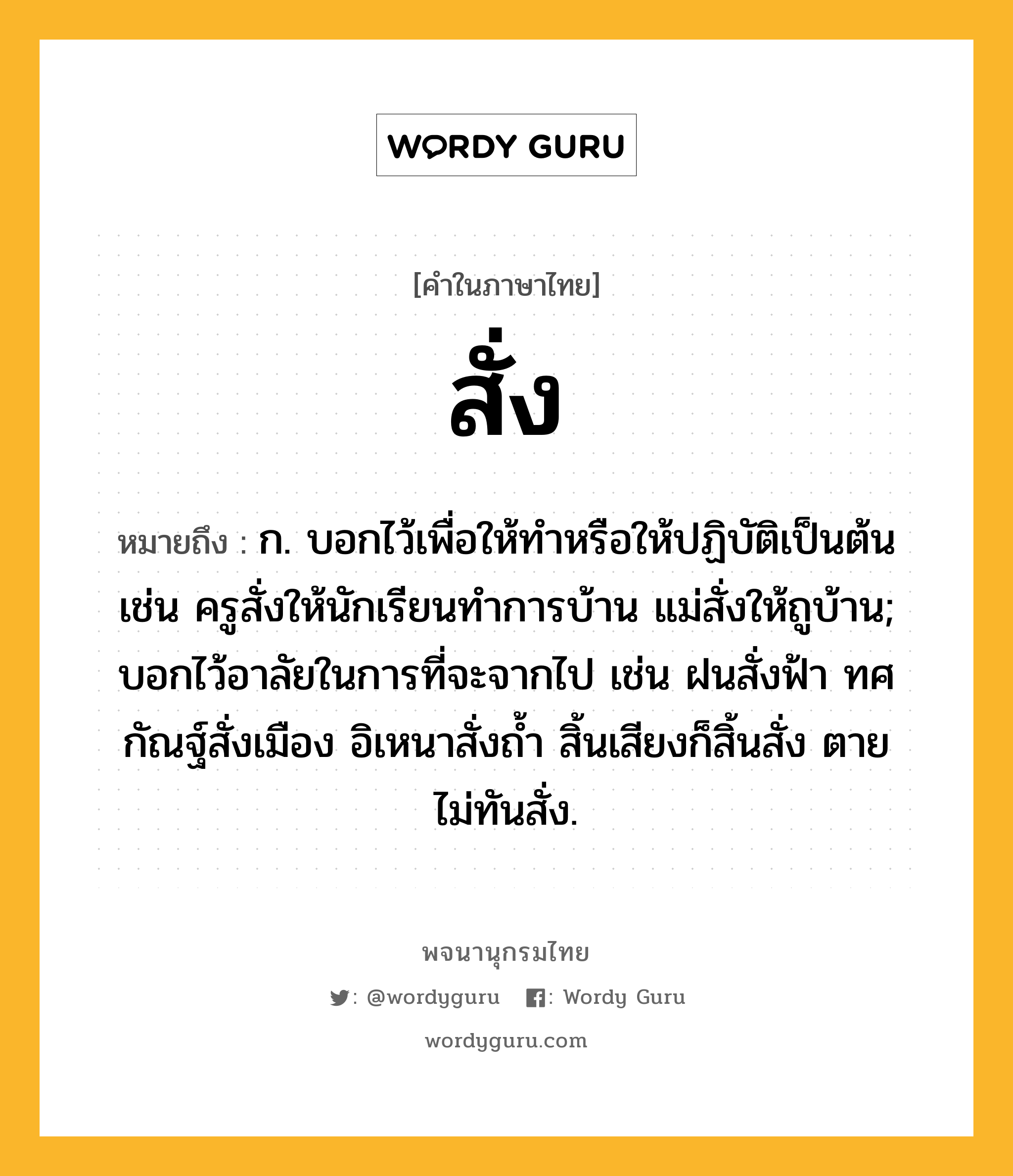 สั่ง หมายถึงอะไร?, คำในภาษาไทย สั่ง หมายถึง ก. บอกไว้เพื่อให้ทําหรือให้ปฏิบัติเป็นต้น เช่น ครูสั่งให้นักเรียนทำการบ้าน แม่สั่งให้ถูบ้าน; บอกไว้อาลัยในการที่จะจากไป เช่น ฝนสั่งฟ้า ทศกัณฐ์สั่งเมือง อิเหนาสั่งถ้ำ สิ้นเสียงก็สิ้นสั่ง ตายไม่ทันสั่ง.