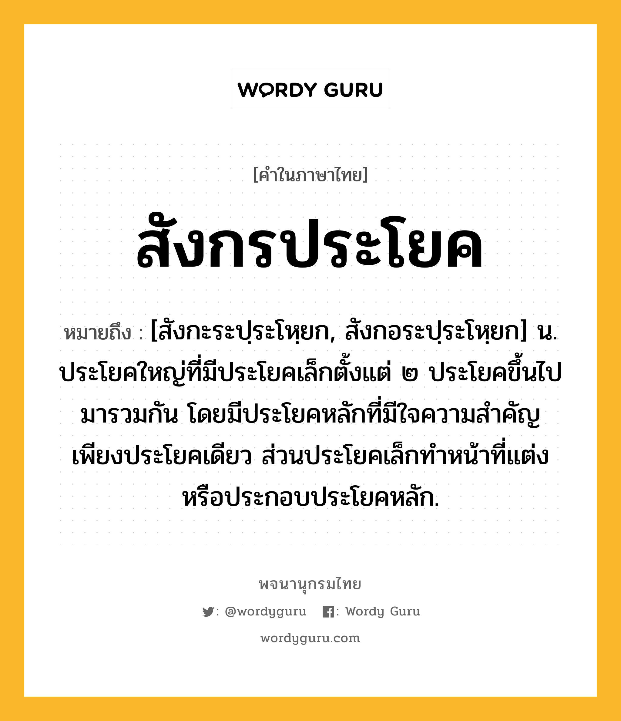 สังกรประโยค ความหมาย หมายถึงอะไร?, คำในภาษาไทย สังกรประโยค หมายถึง [สังกะระปฺระโหฺยก, สังกอระปฺระโหฺยก] น. ประโยคใหญ่ที่มีประโยคเล็กตั้งแต่ ๒ ประโยคขึ้นไปมารวมกัน โดยมีประโยคหลักที่มีใจความสำคัญเพียงประโยคเดียว ส่วนประโยคเล็กทำหน้าที่แต่งหรือประกอบประโยคหลัก.