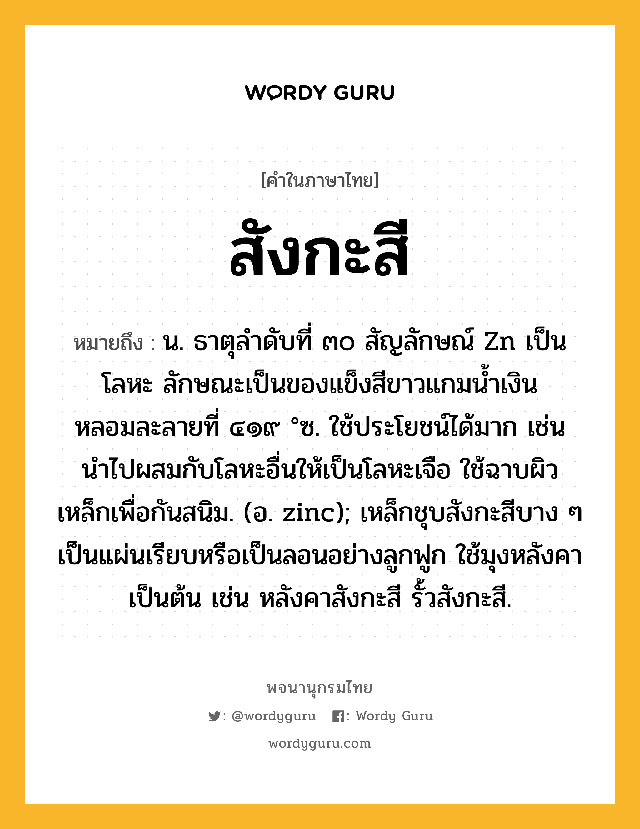 สังกะสี หมายถึงอะไร?, คำในภาษาไทย สังกะสี หมายถึง น. ธาตุลําดับที่ ๓๐ สัญลักษณ์ Zn เป็นโลหะ ลักษณะเป็นของแข็งสีขาวแกมนํ้าเงิน หลอมละลายที่ ๔๑๙ °ซ. ใช้ประโยชน์ได้มาก เช่น นําไปผสมกับโลหะอื่นให้เป็นโลหะเจือ ใช้ฉาบผิวเหล็กเพื่อกันสนิม. (อ. zinc); เหล็กชุบสังกะสีบาง ๆ เป็นแผ่นเรียบหรือเป็นลอนอย่างลูกฟูก ใช้มุงหลังคาเป็นต้น เช่น หลังคาสังกะสี รั้วสังกะสี.