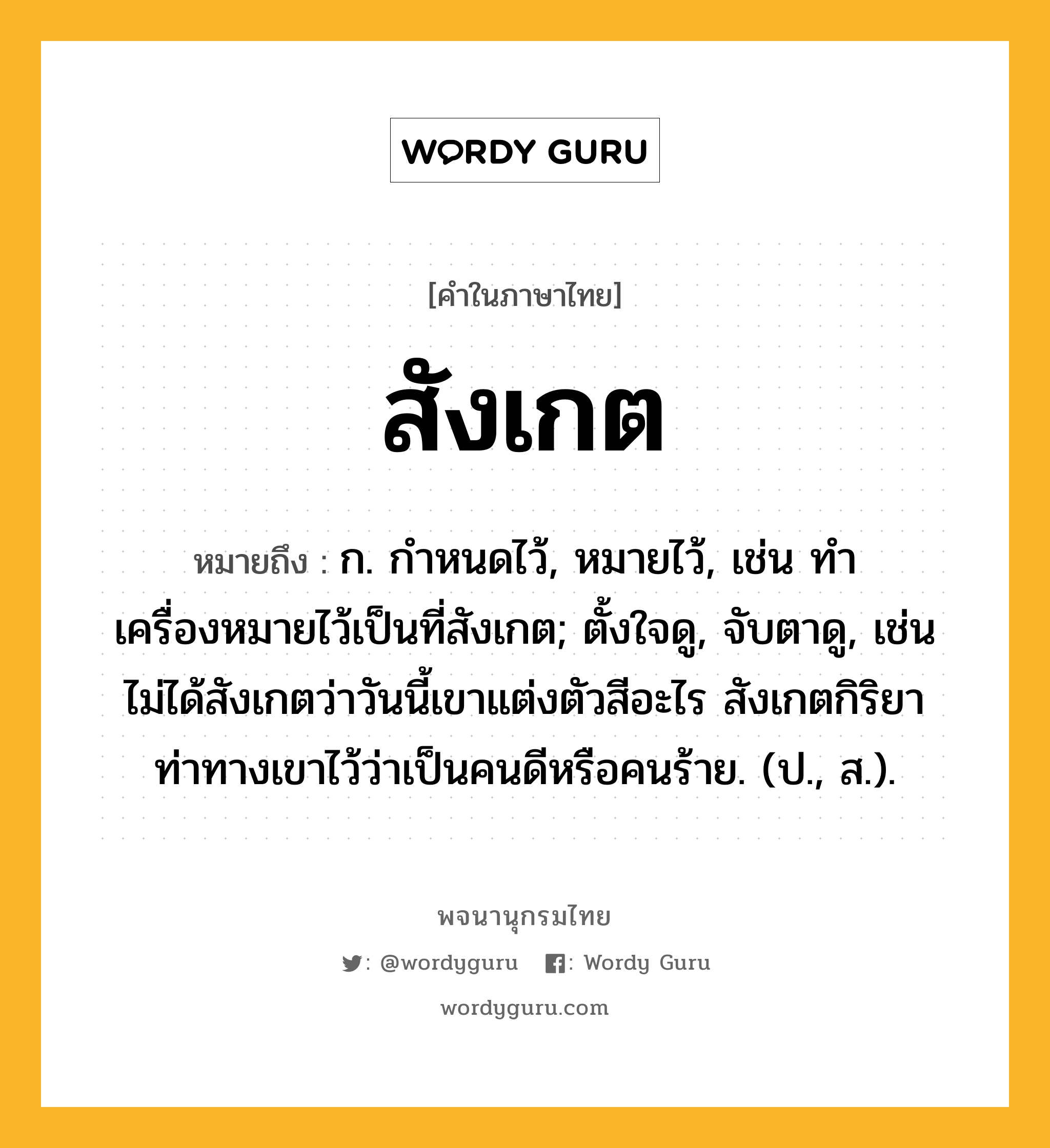 สังเกต หมายถึงอะไร?, คำในภาษาไทย สังเกต หมายถึง ก. กําหนดไว้, หมายไว้, เช่น ทำเครื่องหมายไว้เป็นที่สังเกต; ตั้งใจดู, จับตาดู, เช่น ไม่ได้สังเกตว่าวันนี้เขาแต่งตัวสีอะไร สังเกตกิริยาท่าทางเขาไว้ว่าเป็นคนดีหรือคนร้าย. (ป., ส.).