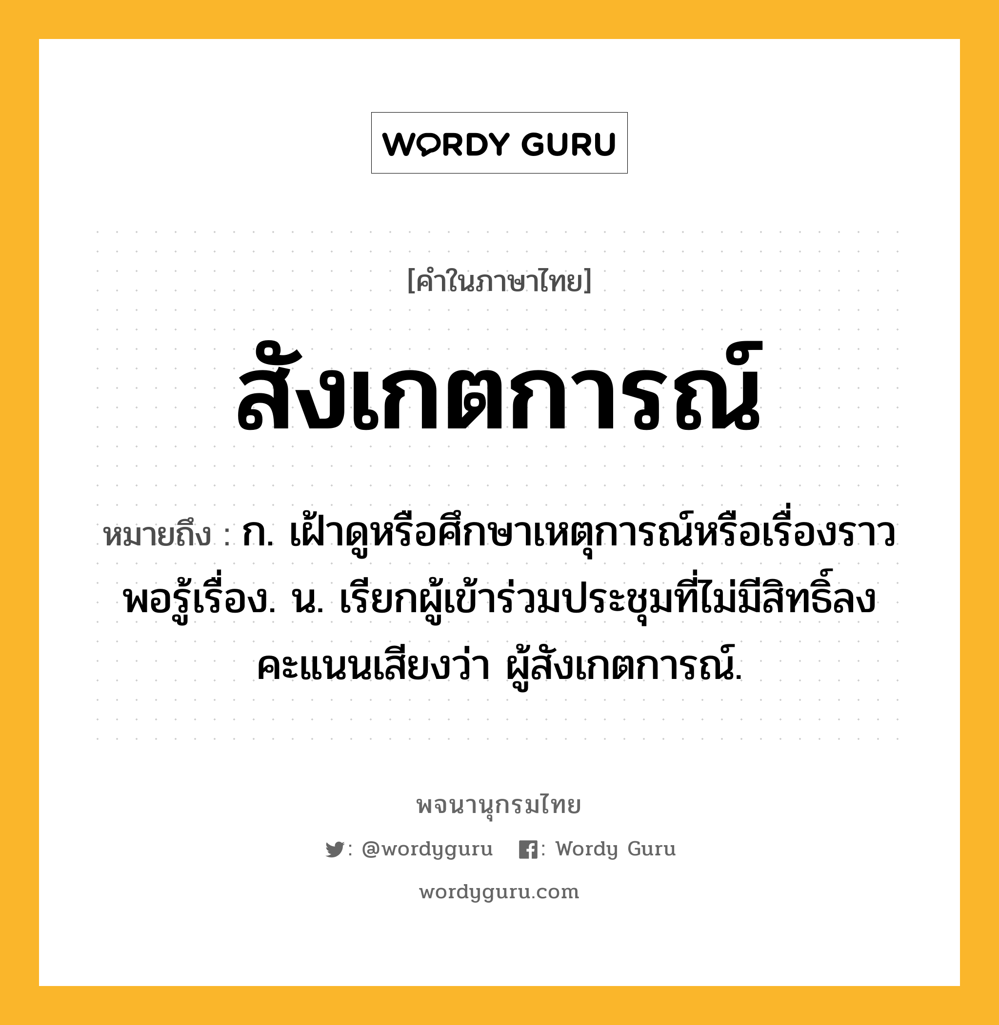 สังเกตการณ์ ความหมาย หมายถึงอะไร?, คำในภาษาไทย สังเกตการณ์ หมายถึง ก. เฝ้าดูหรือศึกษาเหตุการณ์หรือเรื่องราวพอรู้เรื่อง. น. เรียกผู้เข้าร่วมประชุมที่ไม่มีสิทธิ์ลงคะแนนเสียงว่า ผู้สังเกตการณ์.