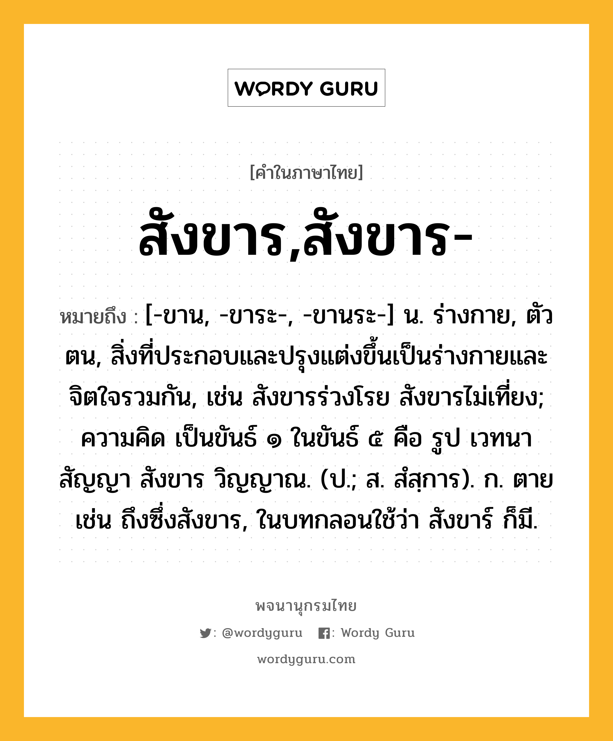 สังขาร,สังขาร- ความหมาย หมายถึงอะไร?, คำในภาษาไทย สังขาร,สังขาร- หมายถึง [-ขาน, -ขาระ-, -ขานระ-] น. ร่างกาย, ตัวตน, สิ่งที่ประกอบและปรุงแต่งขึ้นเป็นร่างกายและจิตใจรวมกัน, เช่น สังขารร่วงโรย สังขารไม่เที่ยง; ความคิด เป็นขันธ์ ๑ ในขันธ์ ๕ คือ รูป เวทนา สัญญา สังขาร วิญญาณ. (ป.; ส. สํสฺการ). ก. ตาย เช่น ถึงซึ่งสังขาร, ในบทกลอนใช้ว่า สังขาร์ ก็มี.