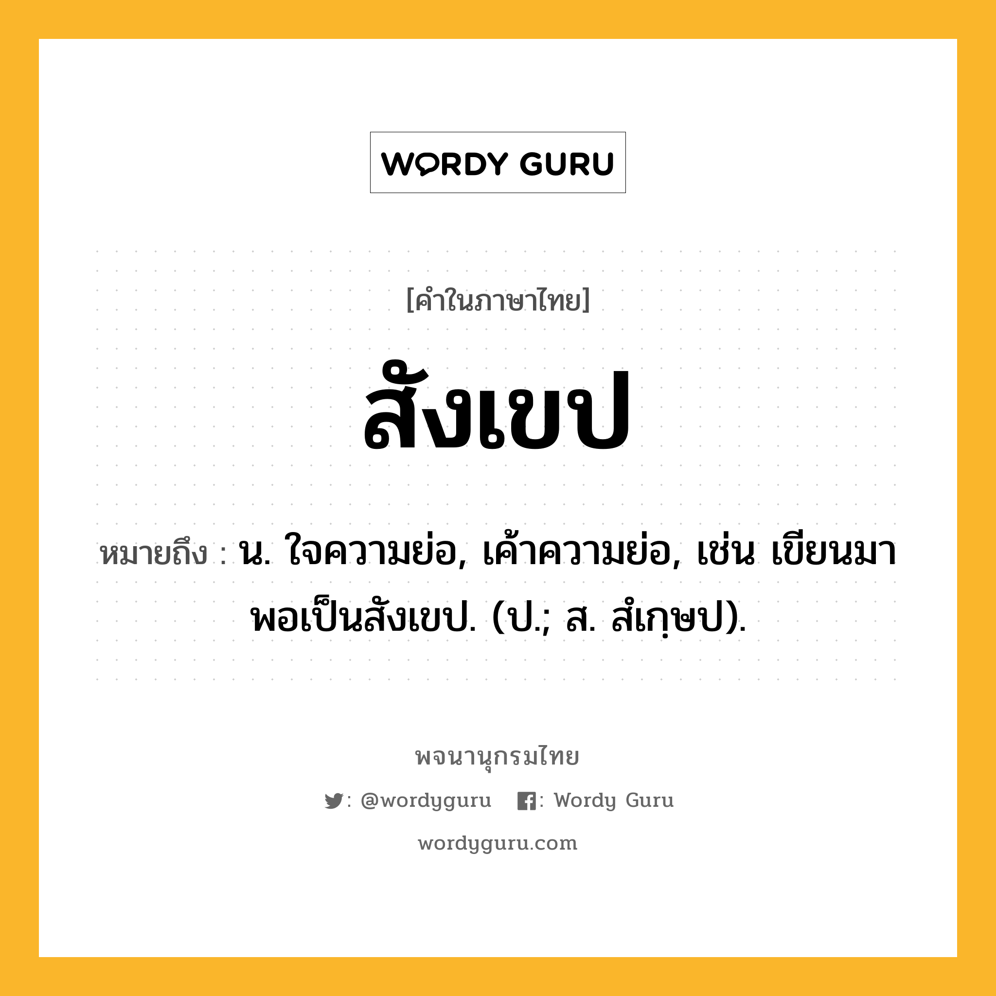 สังเขป หมายถึงอะไร?, คำในภาษาไทย สังเขป หมายถึง น. ใจความย่อ, เค้าความย่อ, เช่น เขียนมาพอเป็นสังเขป. (ป.; ส. สํเกฺษป).