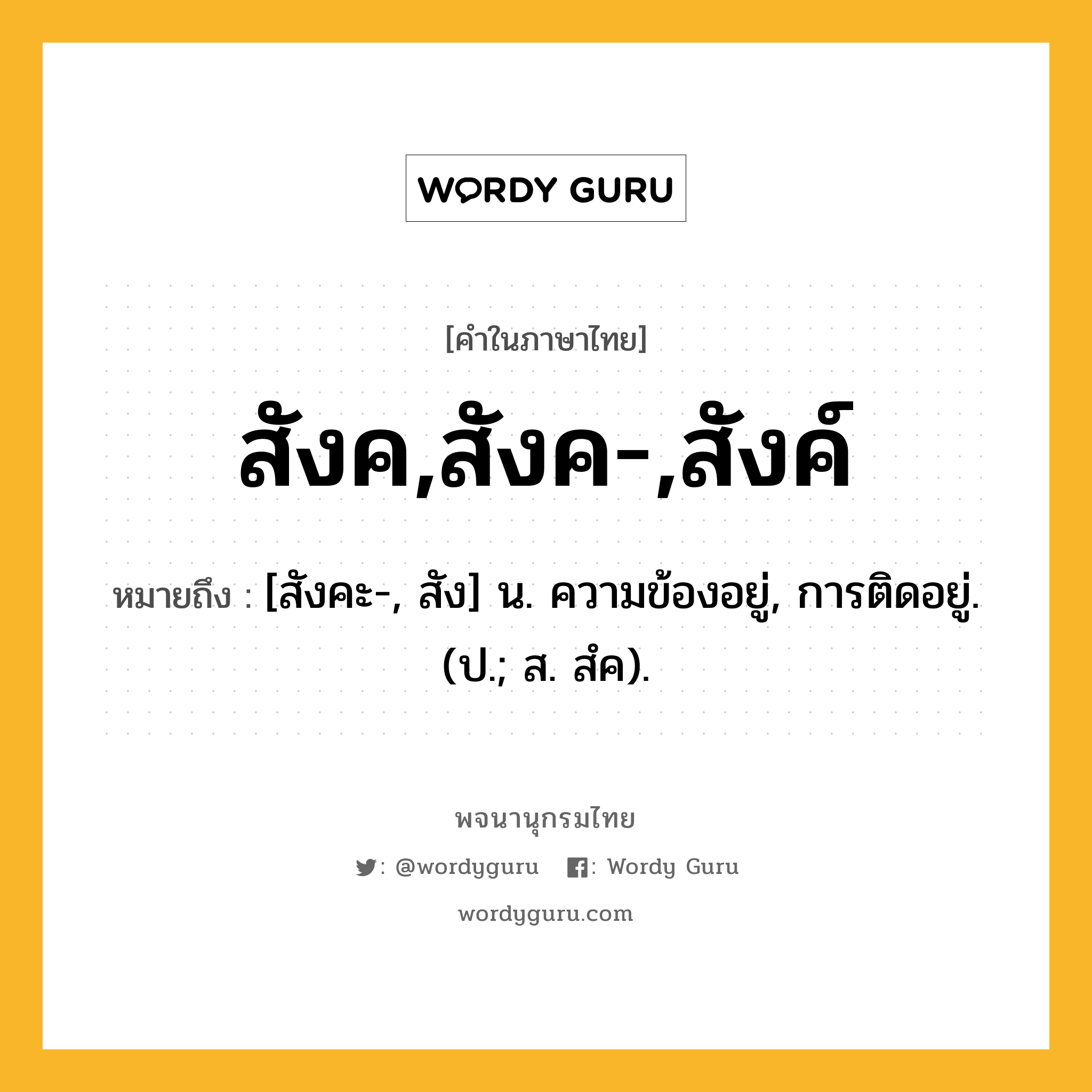 สังค,สังค-,สังค์ หมายถึงอะไร?, คำในภาษาไทย สังค,สังค-,สังค์ หมายถึง [สังคะ-, สัง] น. ความข้องอยู่, การติดอยู่. (ป.; ส. สํค).