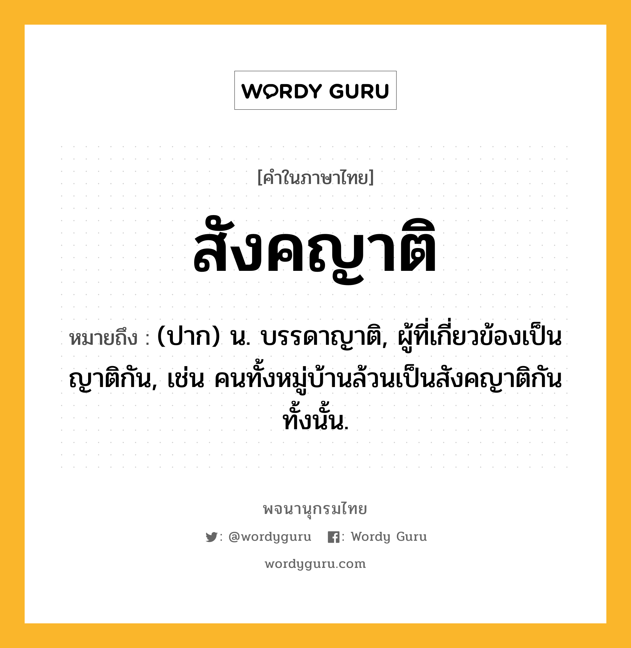 สังคญาติ หมายถึงอะไร?, คำในภาษาไทย สังคญาติ หมายถึง (ปาก) น. บรรดาญาติ, ผู้ที่เกี่ยวข้องเป็นญาติกัน, เช่น คนทั้งหมู่บ้านล้วนเป็นสังคญาติกันทั้งนั้น.