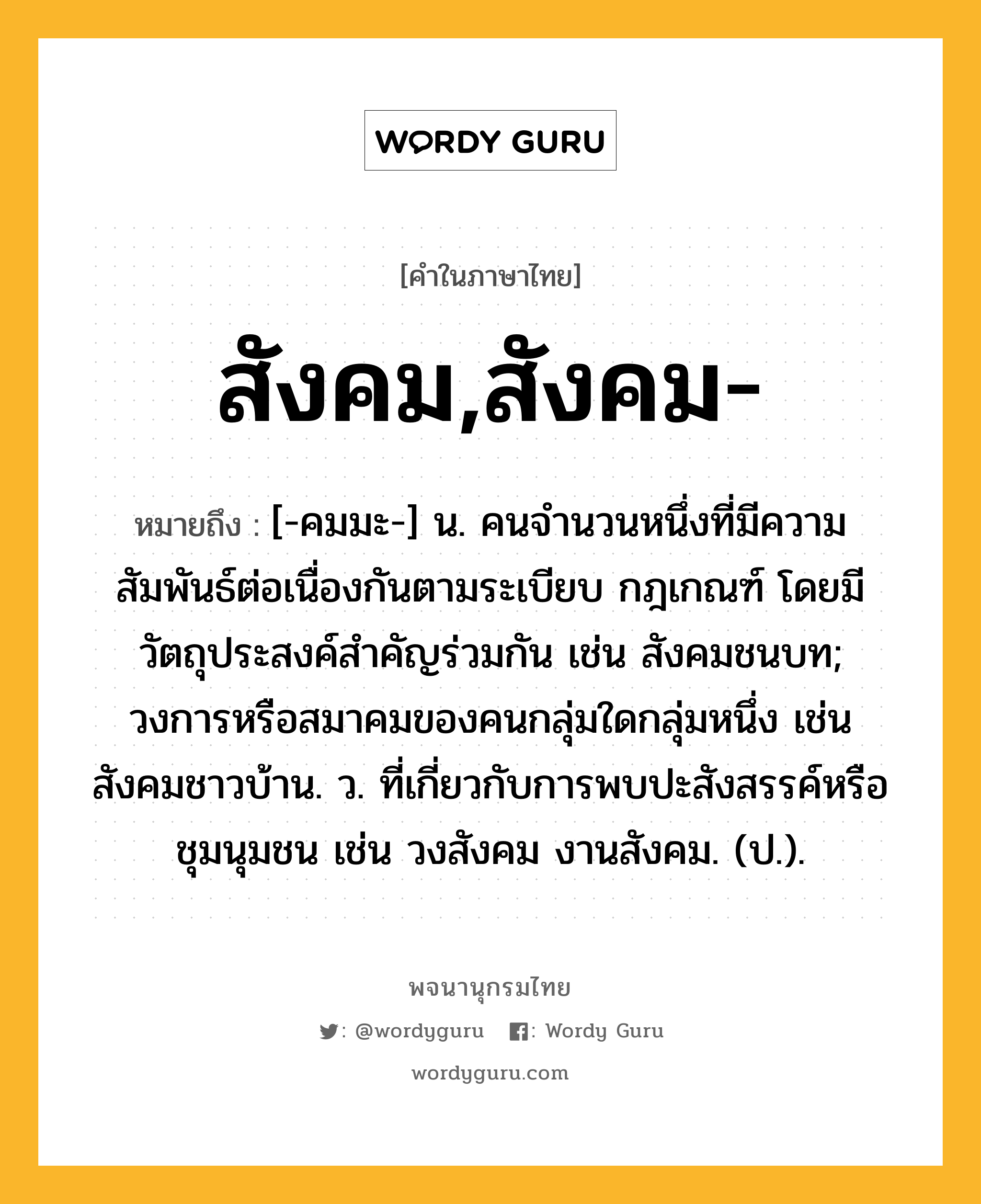 สังคม,สังคม- หมายถึงอะไร?, คำในภาษาไทย สังคม,สังคม- หมายถึง [-คมมะ-] น. คนจํานวนหนึ่งที่มีความสัมพันธ์ต่อเนื่องกันตามระเบียบ กฎเกณฑ์ โดยมีวัตถุประสงค์สําคัญร่วมกัน เช่น สังคมชนบท; วงการหรือสมาคมของคนกลุ่มใดกลุ่มหนึ่ง เช่น สังคมชาวบ้าน. ว. ที่เกี่ยวกับการพบปะสังสรรค์หรือชุมนุมชน เช่น วงสังคม งานสังคม. (ป.).