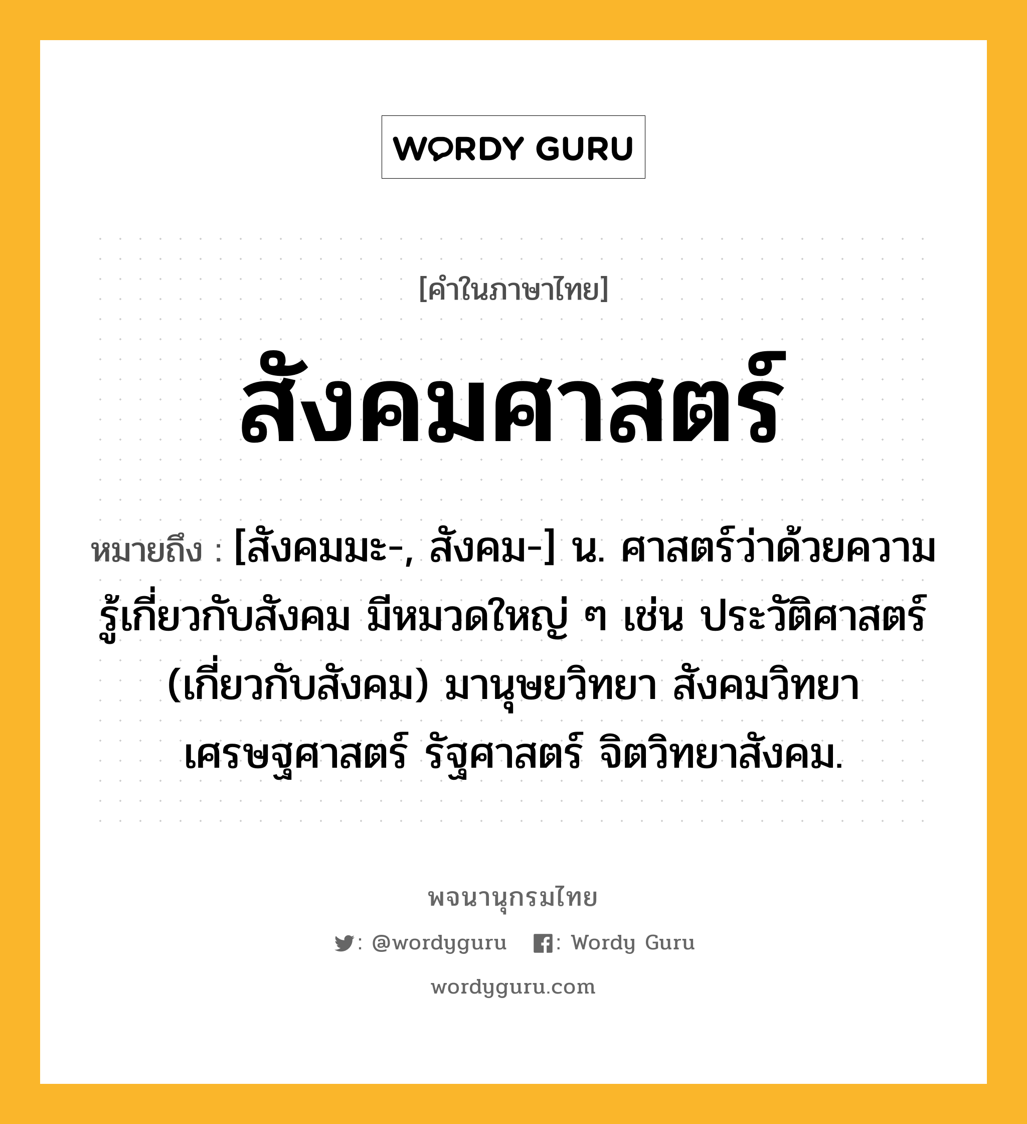 สังคมศาสตร์ หมายถึงอะไร?, คำในภาษาไทย สังคมศาสตร์ หมายถึง [สังคมมะ-, สังคม-] น. ศาสตร์ว่าด้วยความรู้เกี่ยวกับสังคม มีหมวดใหญ่ ๆ เช่น ประวัติศาสตร์ (เกี่ยวกับสังคม) มานุษยวิทยา สังคมวิทยา เศรษฐศาสตร์ รัฐศาสตร์ จิตวิทยาสังคม.