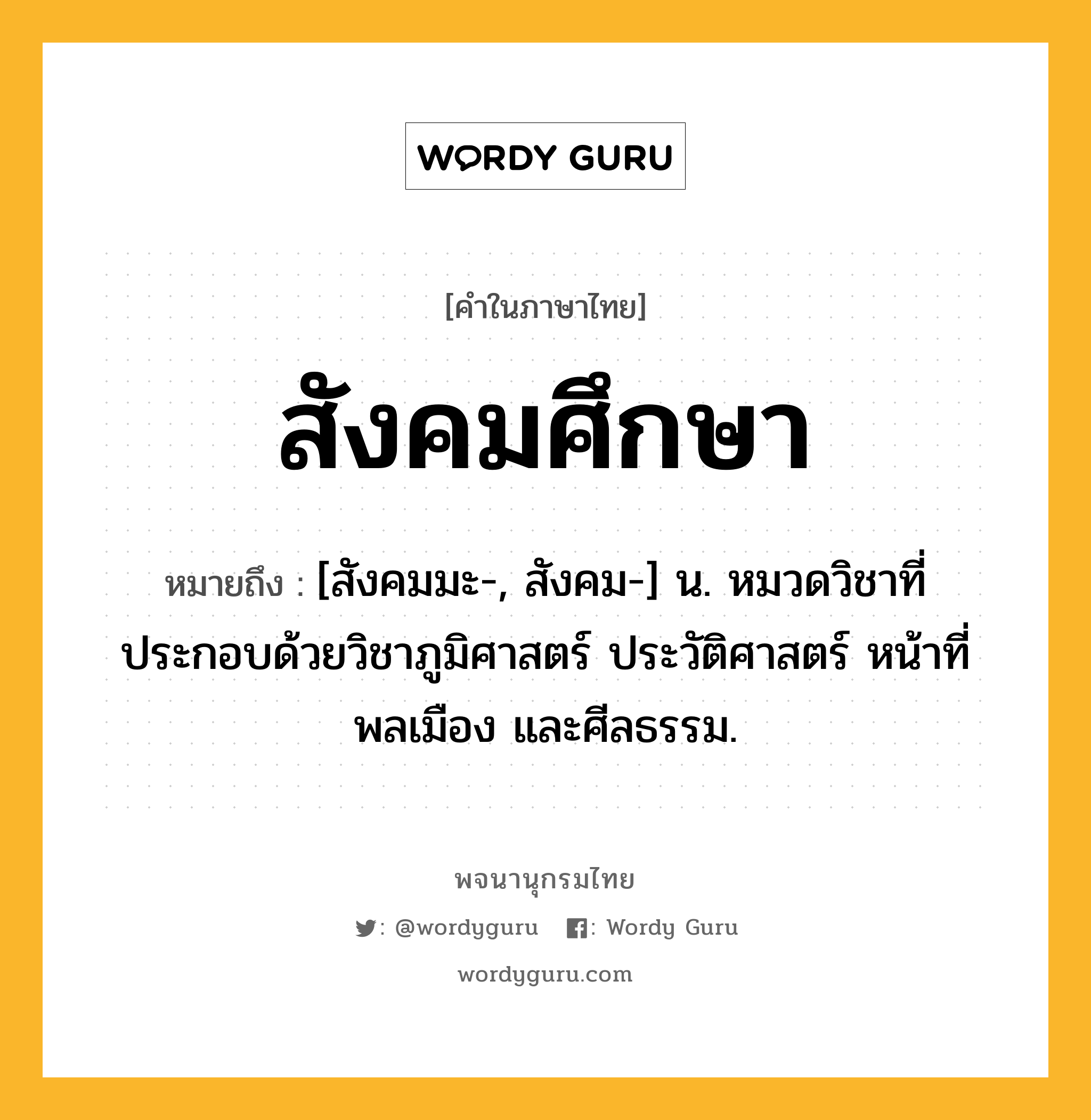 สังคมศึกษา หมายถึงอะไร?, คำในภาษาไทย สังคมศึกษา หมายถึง [สังคมมะ-, สังคม-] น. หมวดวิชาที่ประกอบด้วยวิชาภูมิศาสตร์ ประวัติศาสตร์ หน้าที่พลเมือง และศีลธรรม.