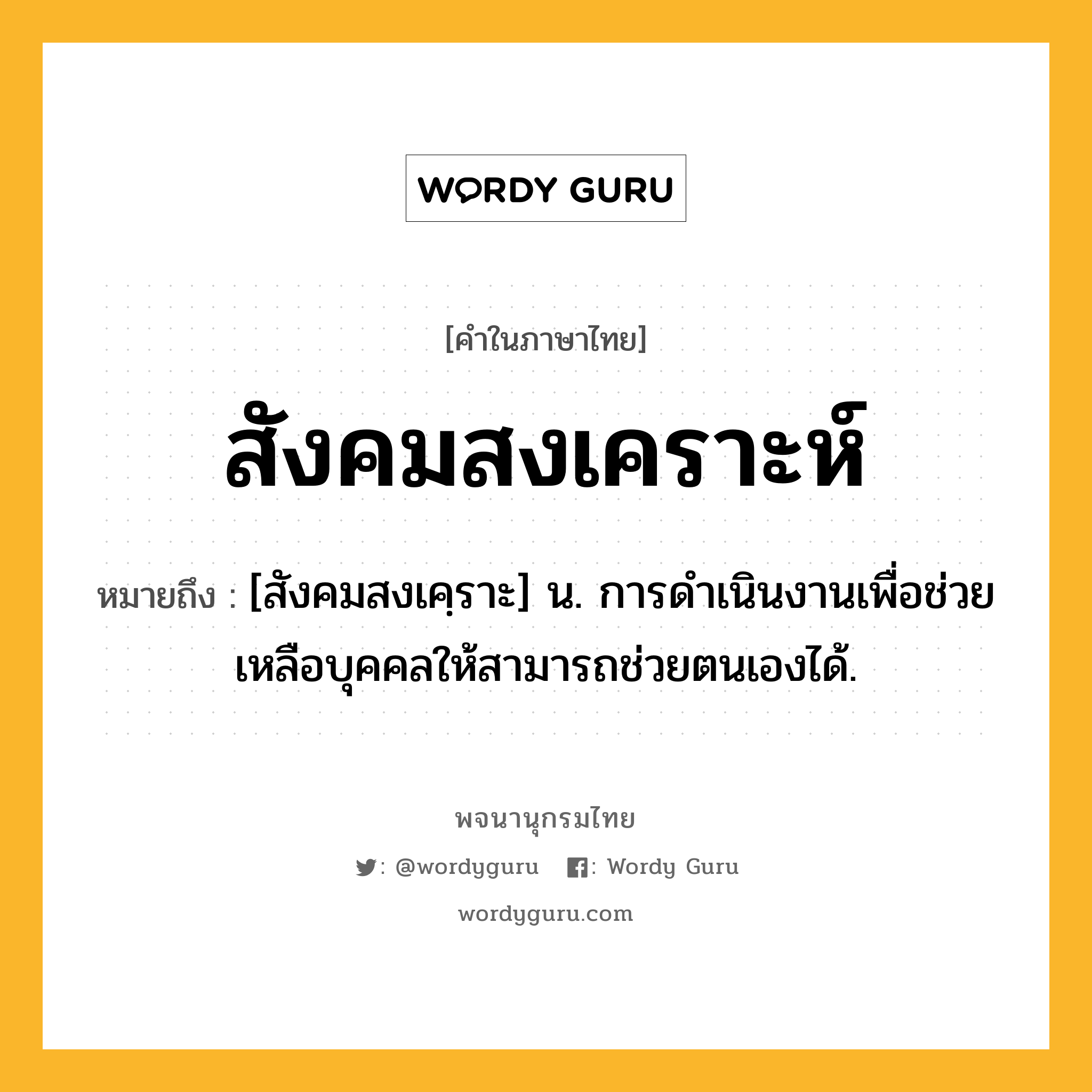 สังคมสงเคราะห์ หมายถึงอะไร?, คำในภาษาไทย สังคมสงเคราะห์ หมายถึง [สังคมสงเคฺราะ] น. การดําเนินงานเพื่อช่วยเหลือบุคคลให้สามารถช่วยตนเองได้.