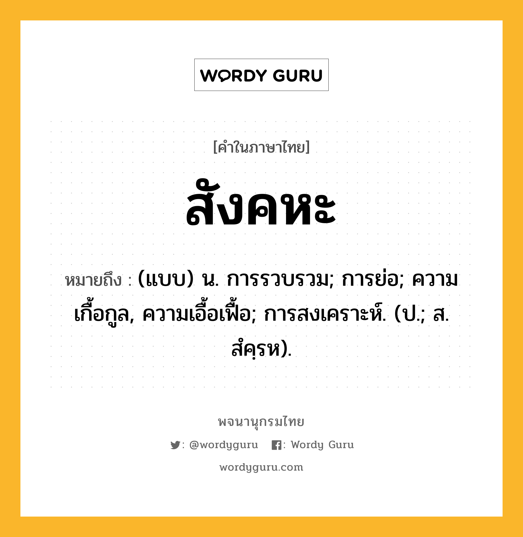 สังคหะ ความหมาย หมายถึงอะไร?, คำในภาษาไทย สังคหะ หมายถึง (แบบ) น. การรวบรวม; การย่อ; ความเกื้อกูล, ความเอื้อเฟื้อ; การสงเคราะห์. (ป.; ส. สํคฺรห).