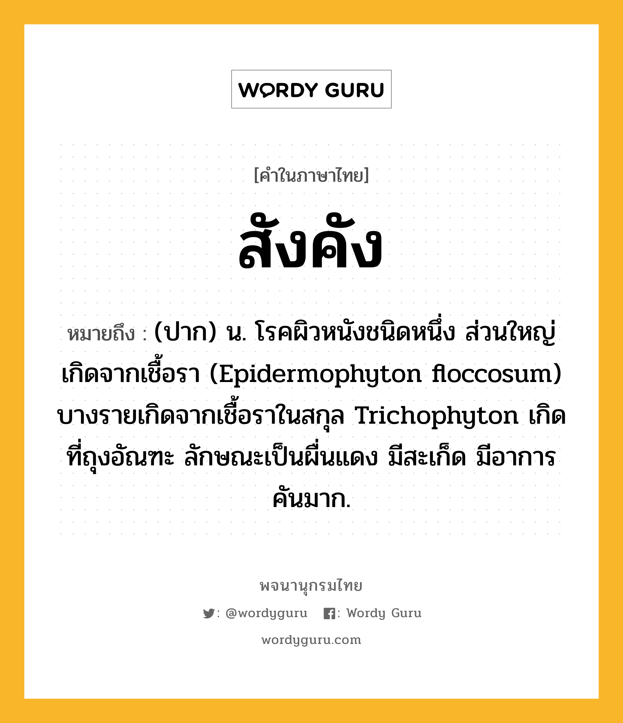 สังคัง หมายถึงอะไร?, คำในภาษาไทย สังคัง หมายถึง (ปาก) น. โรคผิวหนังชนิดหนึ่ง ส่วนใหญ่เกิดจากเชื้อรา (Epidermophyton floccosum) บางรายเกิดจากเชื้อราในสกุล Trichophyton เกิดที่ถุงอัณฑะ ลักษณะเป็นผื่นแดง มีสะเก็ด มีอาการคันมาก.