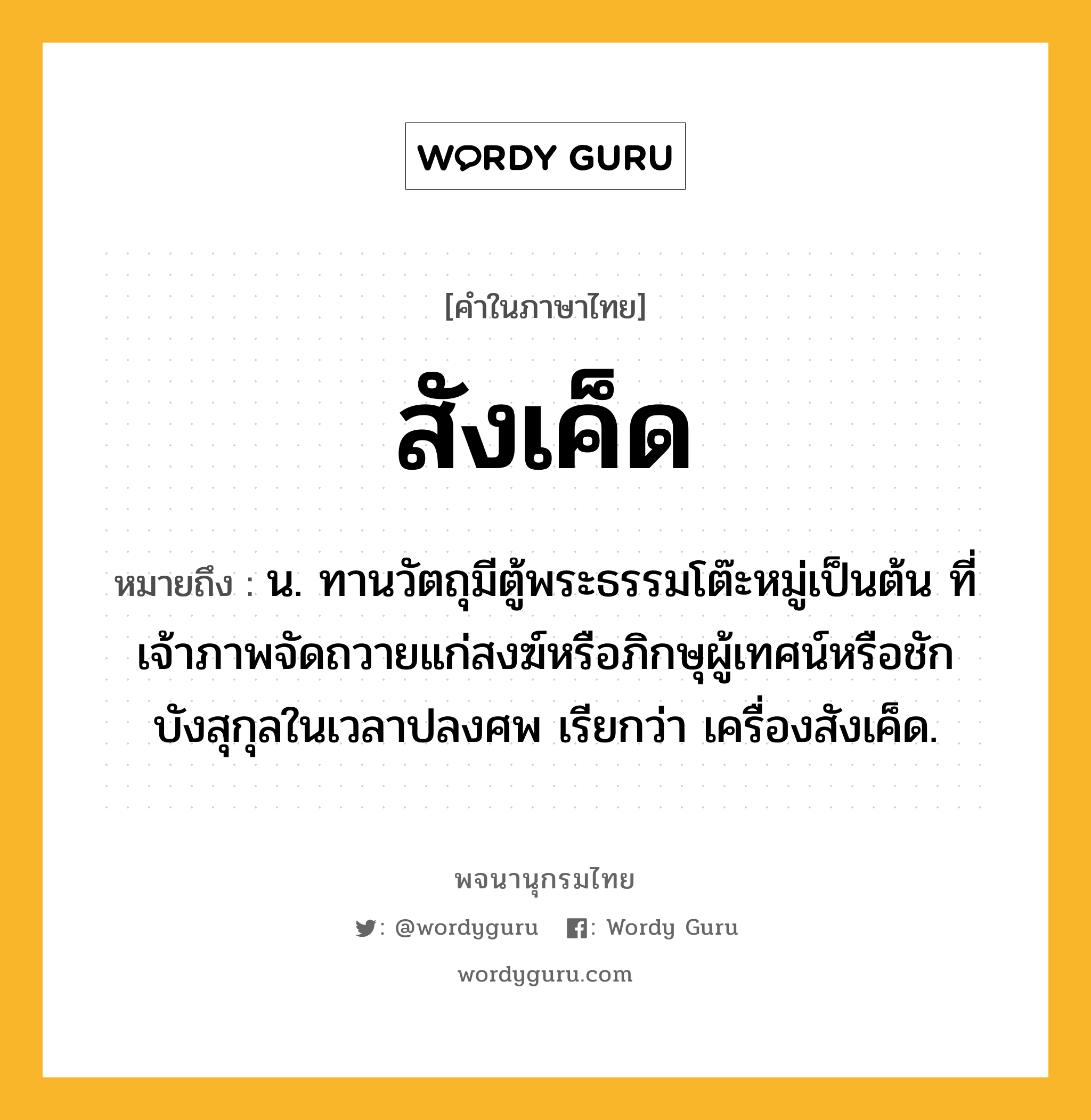 สังเค็ด หมายถึงอะไร?, คำในภาษาไทย สังเค็ด หมายถึง น. ทานวัตถุมีตู้พระธรรมโต๊ะหมู่เป็นต้น ที่เจ้าภาพจัดถวายแก่สงฆ์หรือภิกษุผู้เทศน์หรือชักบังสุกุลในเวลาปลงศพ เรียกว่า เครื่องสังเค็ด.