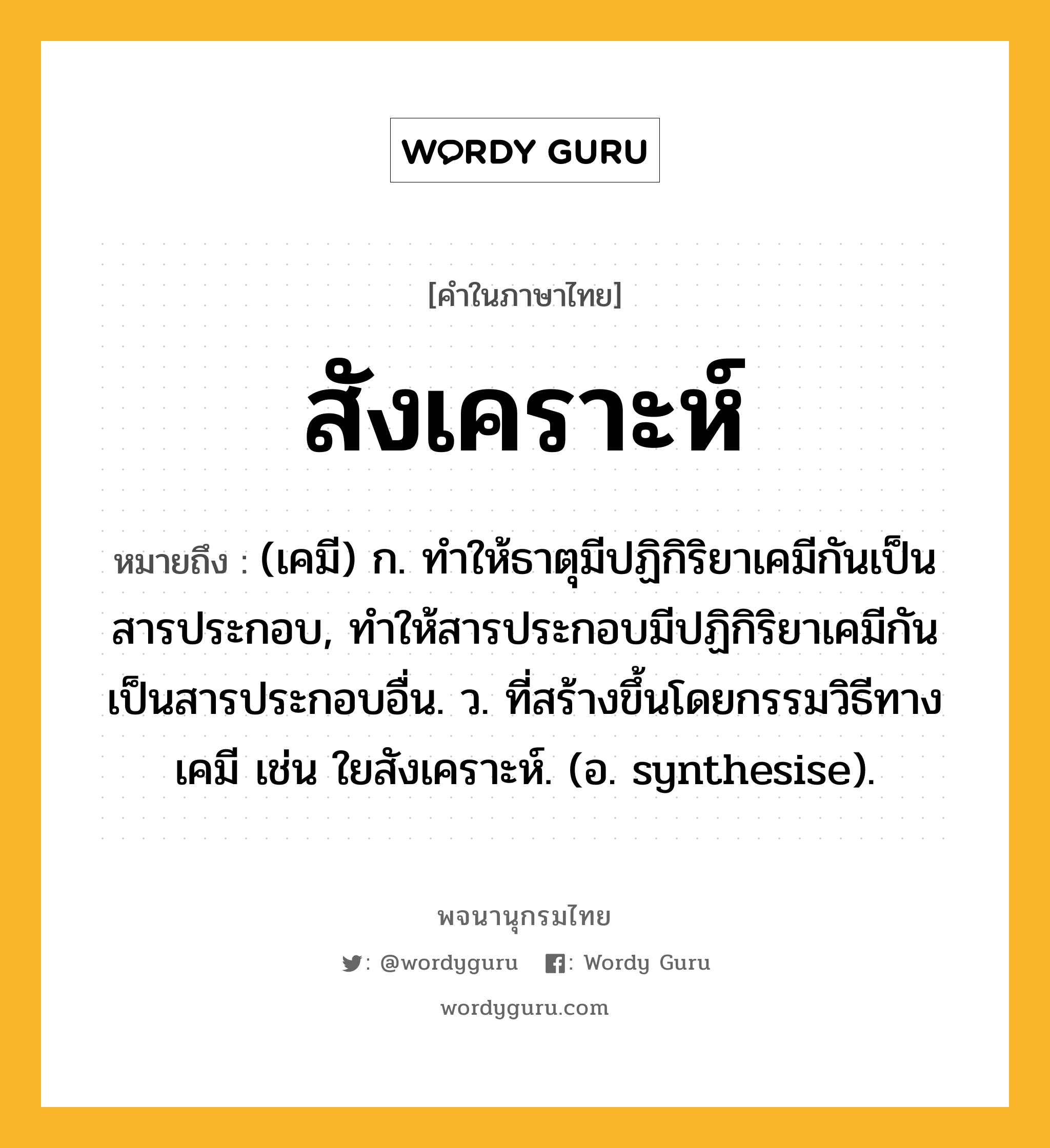 สังเคราะห์ ความหมาย หมายถึงอะไร?, คำในภาษาไทย สังเคราะห์ หมายถึง (เคมี) ก. ทําให้ธาตุมีปฏิกิริยาเคมีกันเป็นสารประกอบ, ทําให้สารประกอบมีปฏิกิริยาเคมีกันเป็นสารประกอบอื่น. ว. ที่สร้างขึ้นโดยกรรมวิธีทางเคมี เช่น ใยสังเคราะห์. (อ. synthesise).