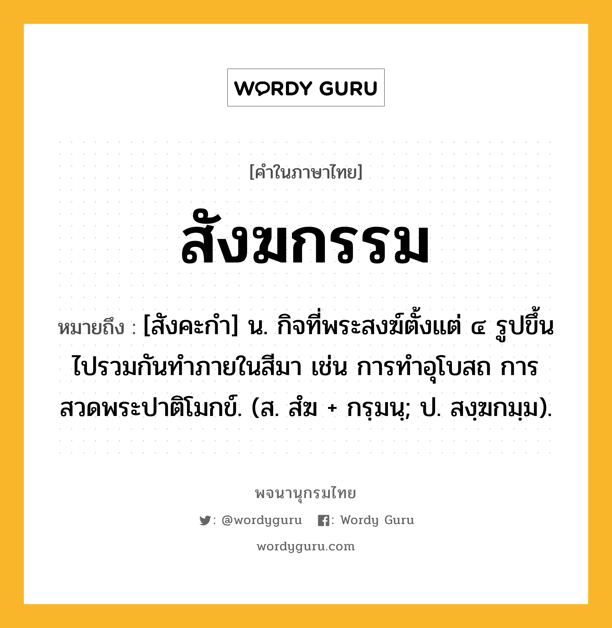 สังฆกรรม หมายถึงอะไร?, คำในภาษาไทย สังฆกรรม หมายถึง [สังคะกำ] น. กิจที่พระสงฆ์ตั้งแต่ ๔ รูปขึ้นไปรวมกันทําภายในสีมา เช่น การทำอุโบสถ การสวดพระปาติโมกข์. (ส. สํฆ + กรฺมนฺ; ป. สงฺฆกมฺม).