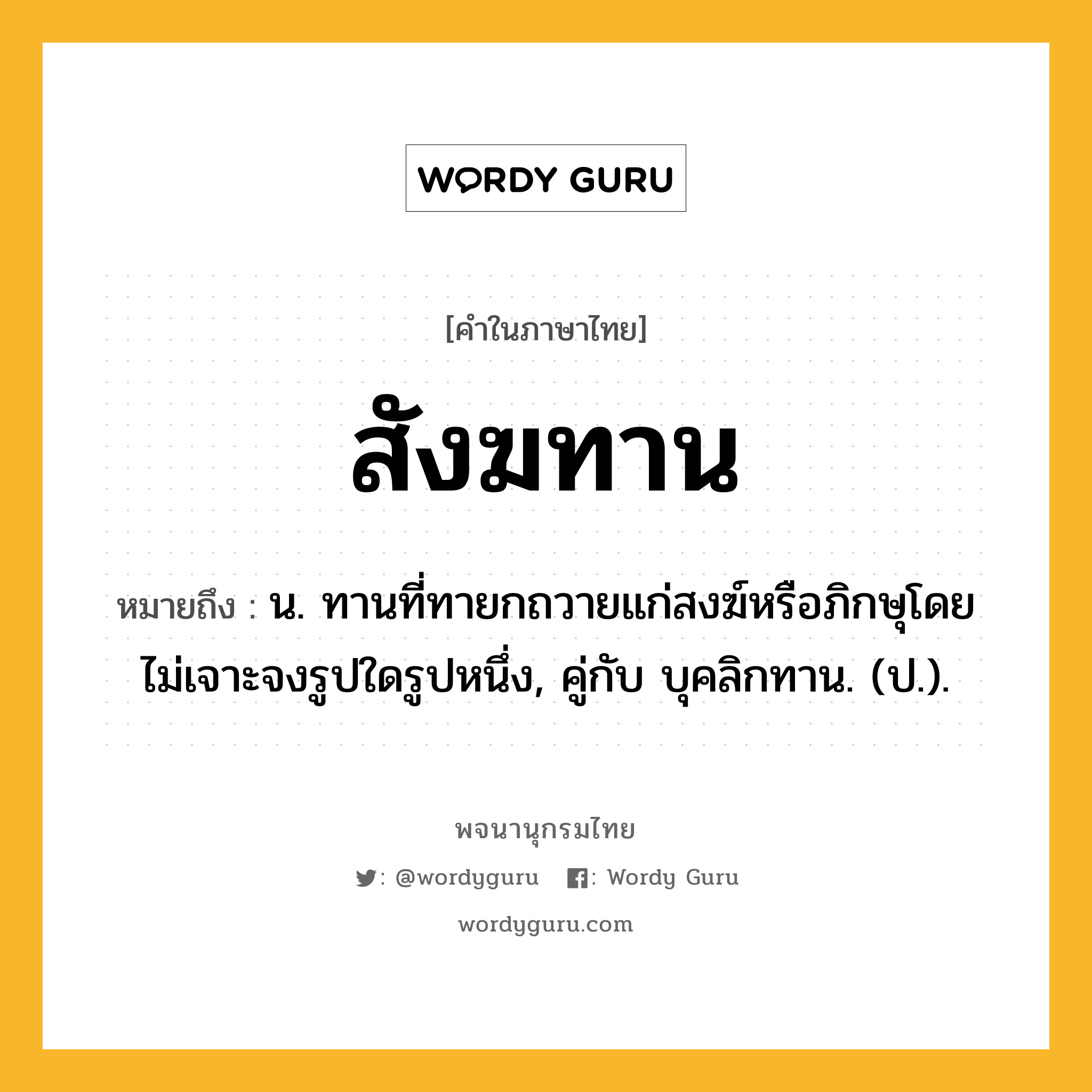 สังฆทาน หมายถึงอะไร?, คำในภาษาไทย สังฆทาน หมายถึง น. ทานที่ทายกถวายแก่สงฆ์หรือภิกษุโดยไม่เจาะจงรูปใดรูปหนึ่ง, คู่กับ บุคลิกทาน. (ป.).