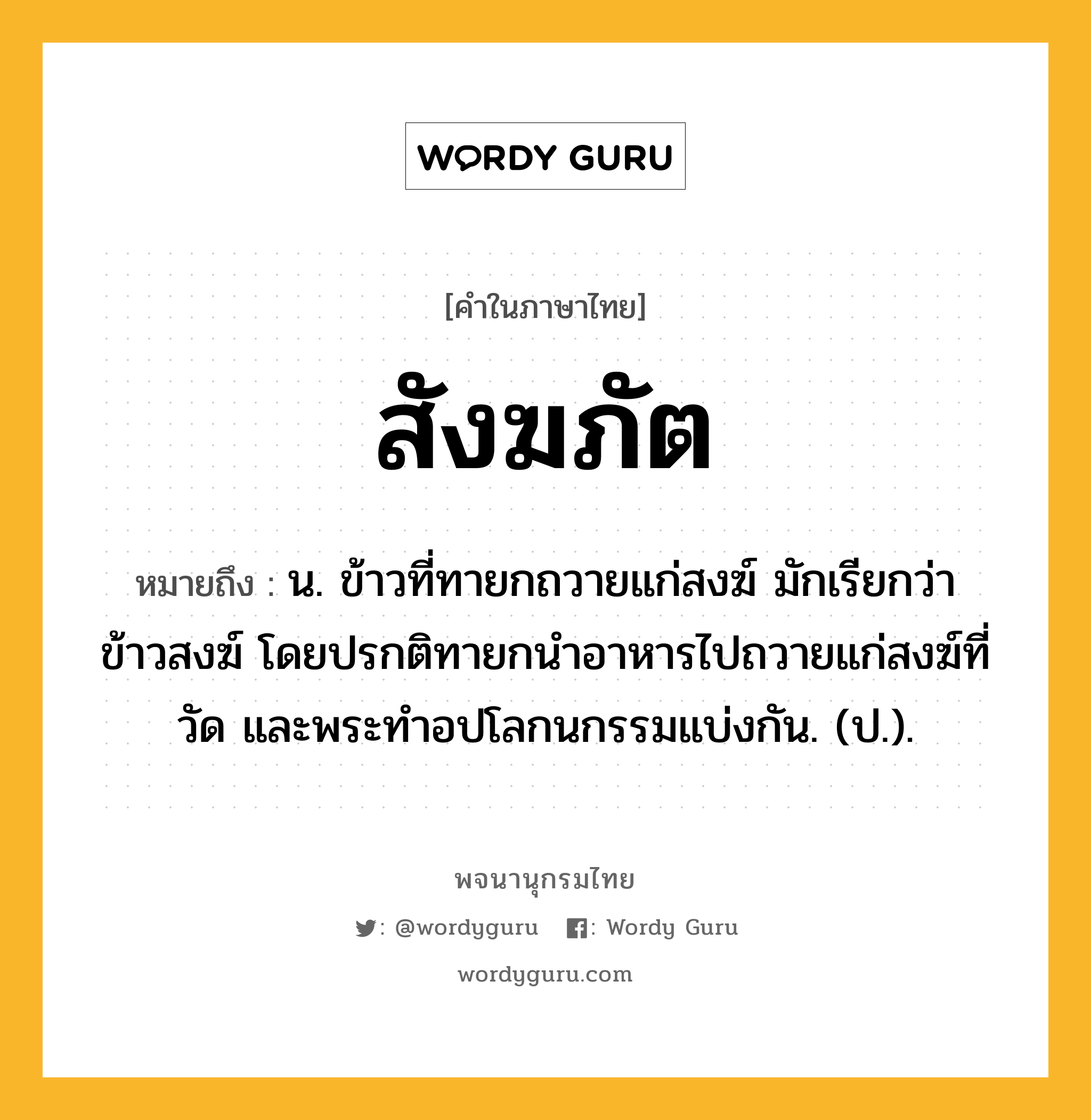 สังฆภัต หมายถึงอะไร?, คำในภาษาไทย สังฆภัต หมายถึง น. ข้าวที่ทายกถวายแก่สงฆ์ มักเรียกว่า ข้าวสงฆ์ โดยปรกติทายกนําอาหารไปถวายแก่สงฆ์ที่วัด และพระทําอปโลกนกรรมแบ่งกัน. (ป.).