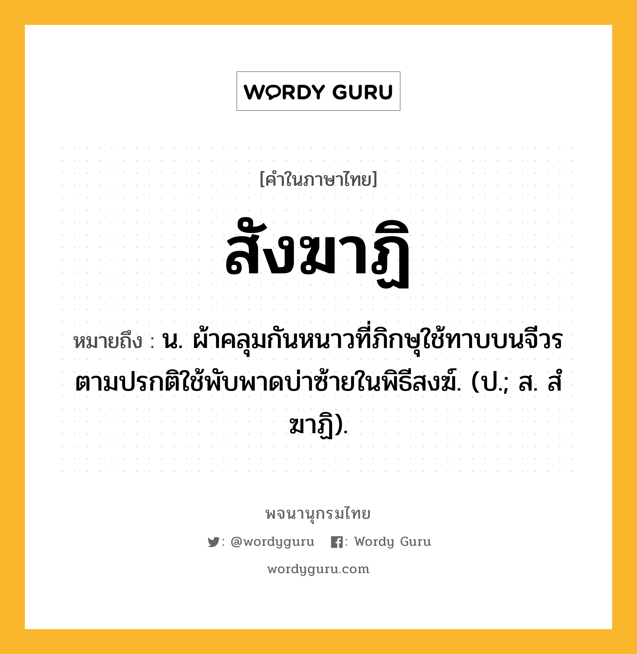 สังฆาฏิ หมายถึงอะไร?, คำในภาษาไทย สังฆาฏิ หมายถึง น. ผ้าคลุมกันหนาวที่ภิกษุใช้ทาบบนจีวร ตามปรกติใช้พับพาดบ่าซ้ายในพิธีสงฆ์. (ป.; ส. สํฆาฏิ).