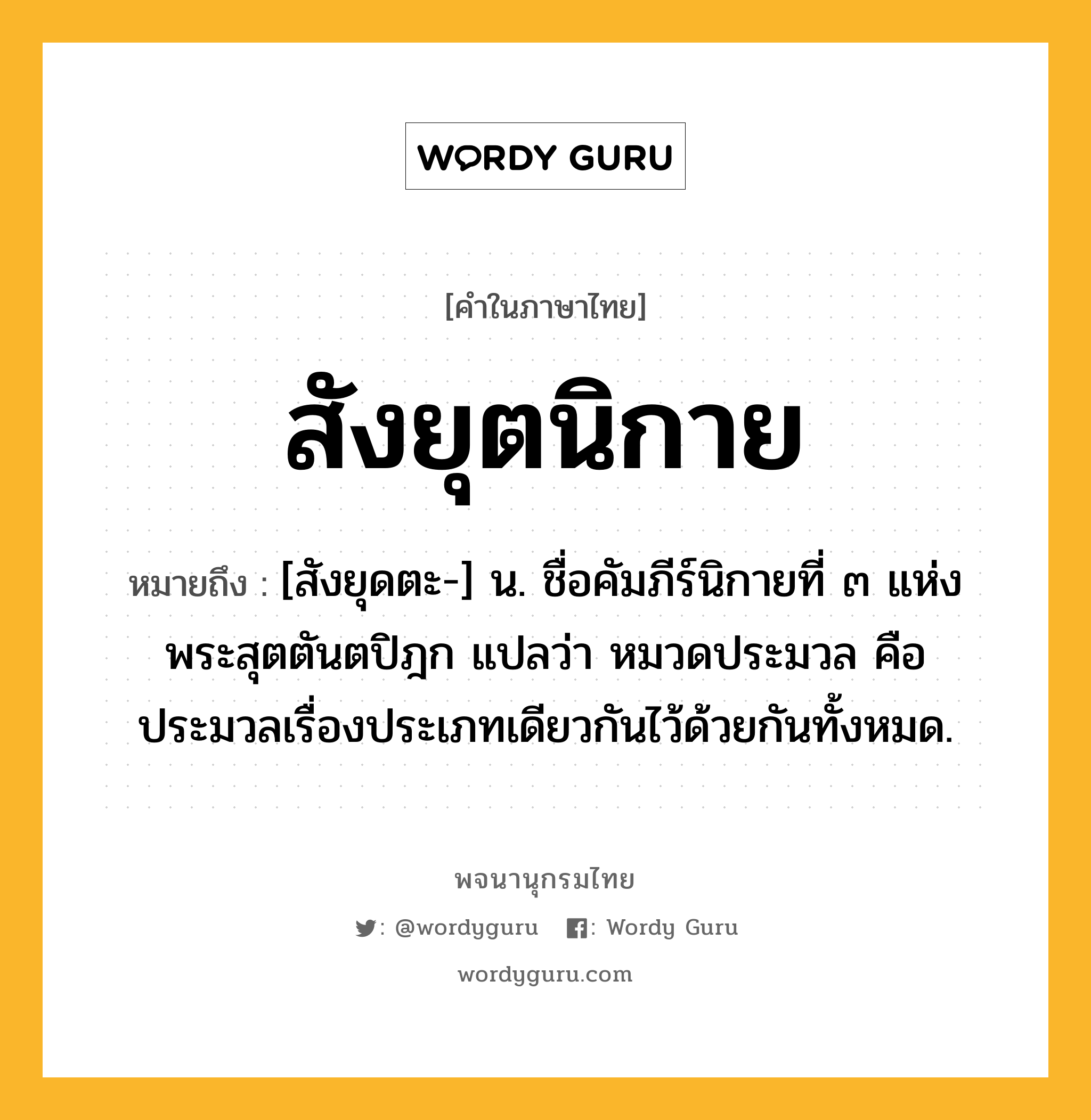 สังยุตนิกาย หมายถึงอะไร?, คำในภาษาไทย สังยุตนิกาย หมายถึง [สังยุดตะ-] น. ชื่อคัมภีร์นิกายที่ ๓ แห่งพระสุตตันตปิฎก แปลว่า หมวดประมวล คือ ประมวลเรื่องประเภทเดียวกันไว้ด้วยกันทั้งหมด.