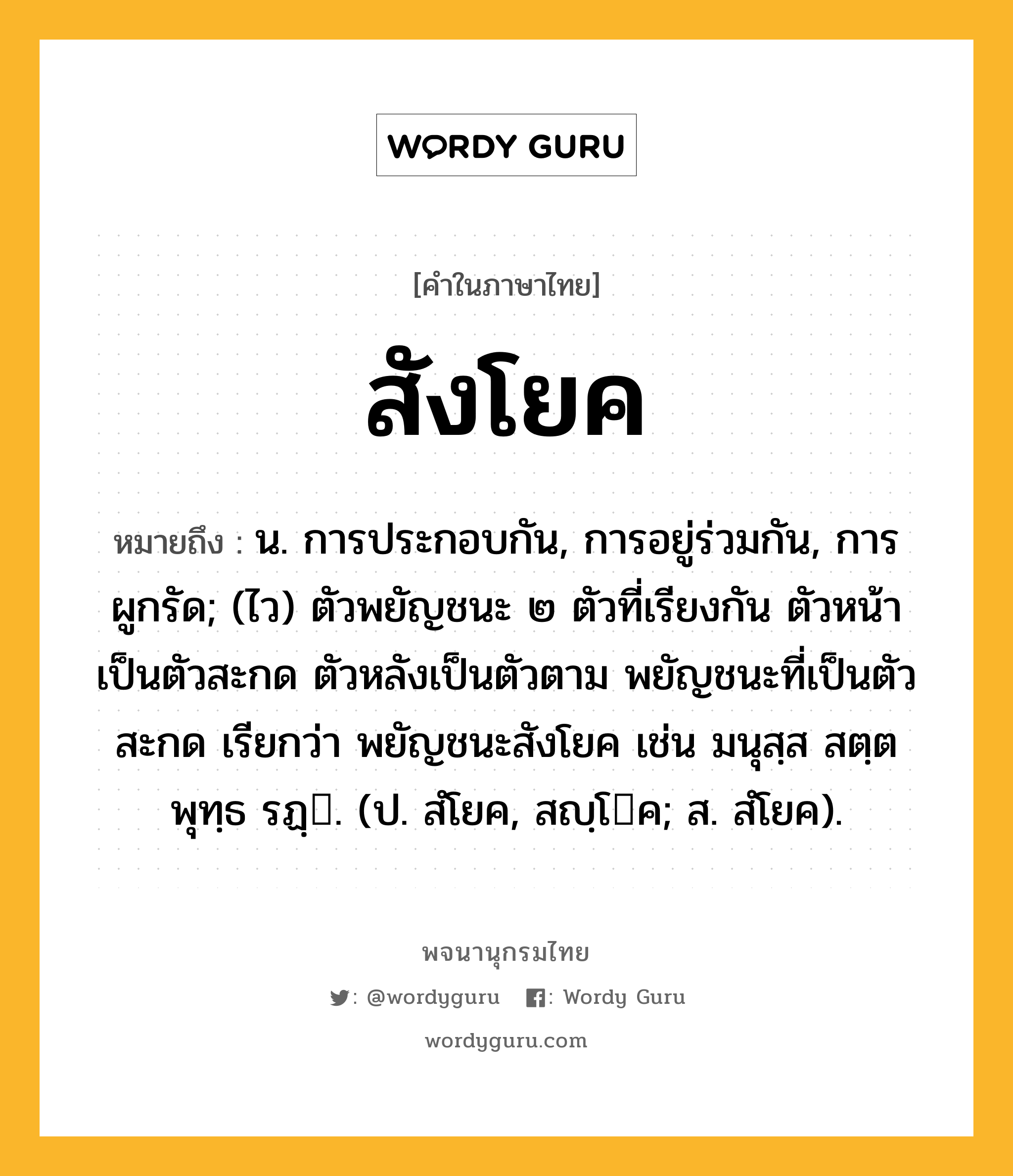 สังโยค หมายถึงอะไร?, คำในภาษาไทย สังโยค หมายถึง น. การประกอบกัน, การอยู่ร่วมกัน, การผูกรัด; (ไว) ตัวพยัญชนะ ๒ ตัวที่เรียงกัน ตัวหน้าเป็นตัวสะกด ตัวหลังเป็นตัวตาม พยัญชนะที่เป็นตัวสะกด เรียกว่า พยัญชนะสังโยค เช่น มนุสฺส สตฺต พุทฺธ รฏฺ. (ป. สํโยค, สญฺโค; ส. สํโยค).