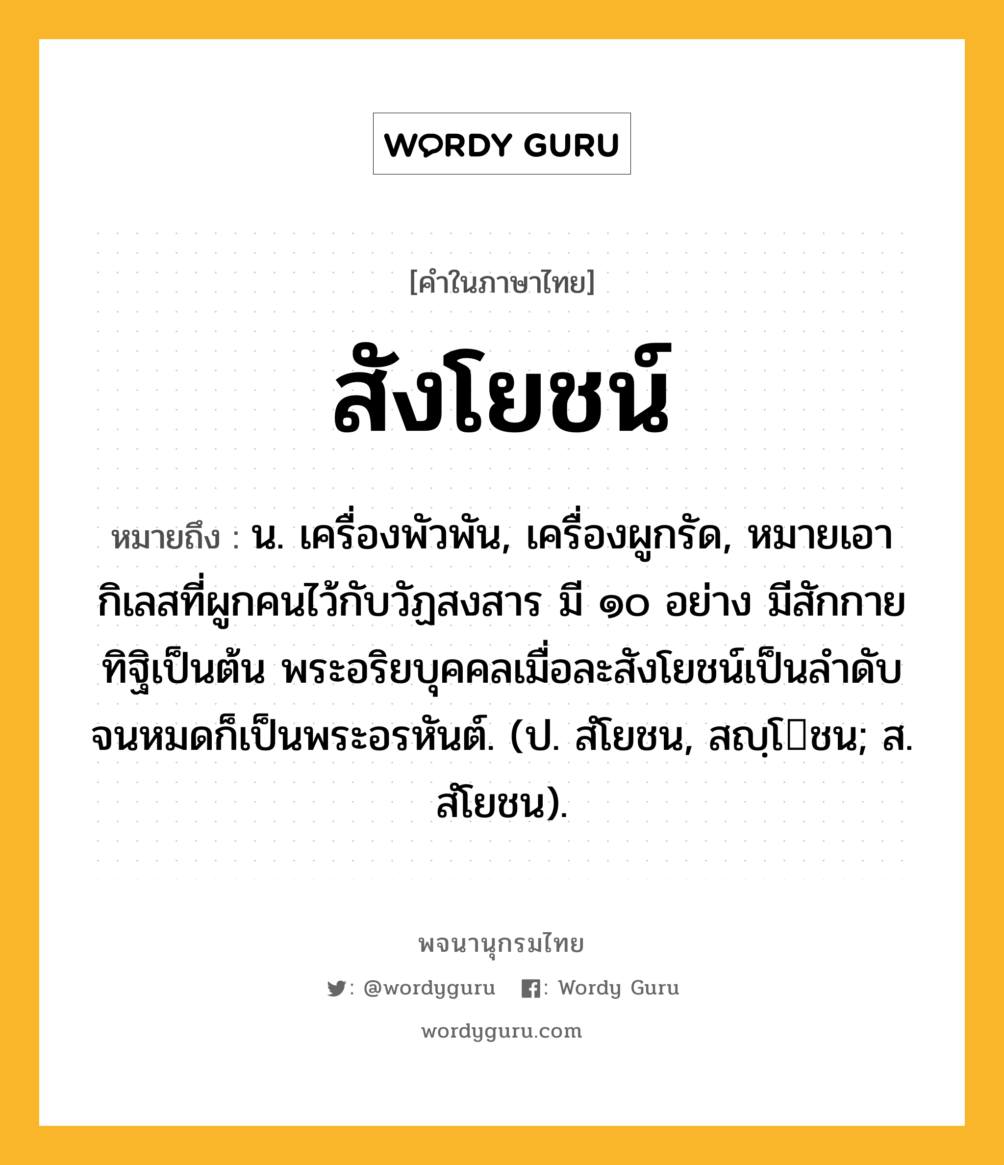 สังโยชน์ หมายถึงอะไร?, คำในภาษาไทย สังโยชน์ หมายถึง น. เครื่องพัวพัน, เครื่องผูกรัด, หมายเอากิเลสที่ผูกคนไว้กับวัฏสงสาร มี ๑๐ อย่าง มีสักกายทิฐิเป็นต้น พระอริยบุคคลเมื่อละสังโยชน์เป็นลําดับจนหมดก็เป็นพระอรหันต์. (ป. สํโยชน, สญฺโชน; ส. สํโยชน).