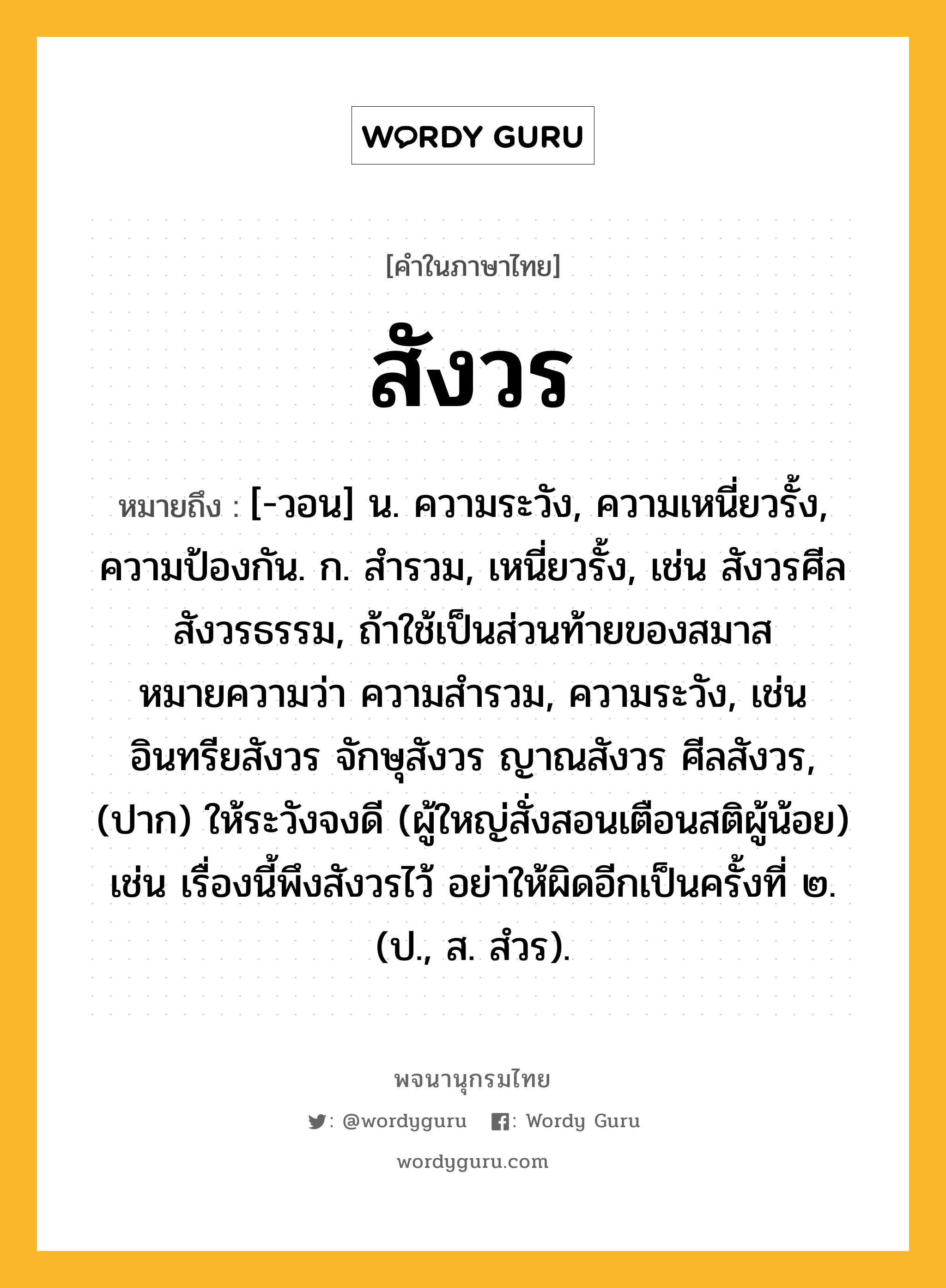 สังวร หมายถึงอะไร?, คำในภาษาไทย สังวร หมายถึง [-วอน] น. ความระวัง, ความเหนี่ยวรั้ง, ความป้องกัน. ก. สํารวม, เหนี่ยวรั้ง, เช่น สังวรศีล สังวรธรรม, ถ้าใช้เป็นส่วนท้ายของสมาส หมายความว่า ความสำรวม, ความระวัง, เช่น อินทรียสังวร จักษุสังวร ญาณสังวร ศีลสังวร, (ปาก) ให้ระวังจงดี (ผู้ใหญ่สั่งสอนเตือนสติผู้น้อย) เช่น เรื่องนี้พึงสังวรไว้ อย่าให้ผิดอีกเป็นครั้งที่ ๒. (ป., ส. สํวร).