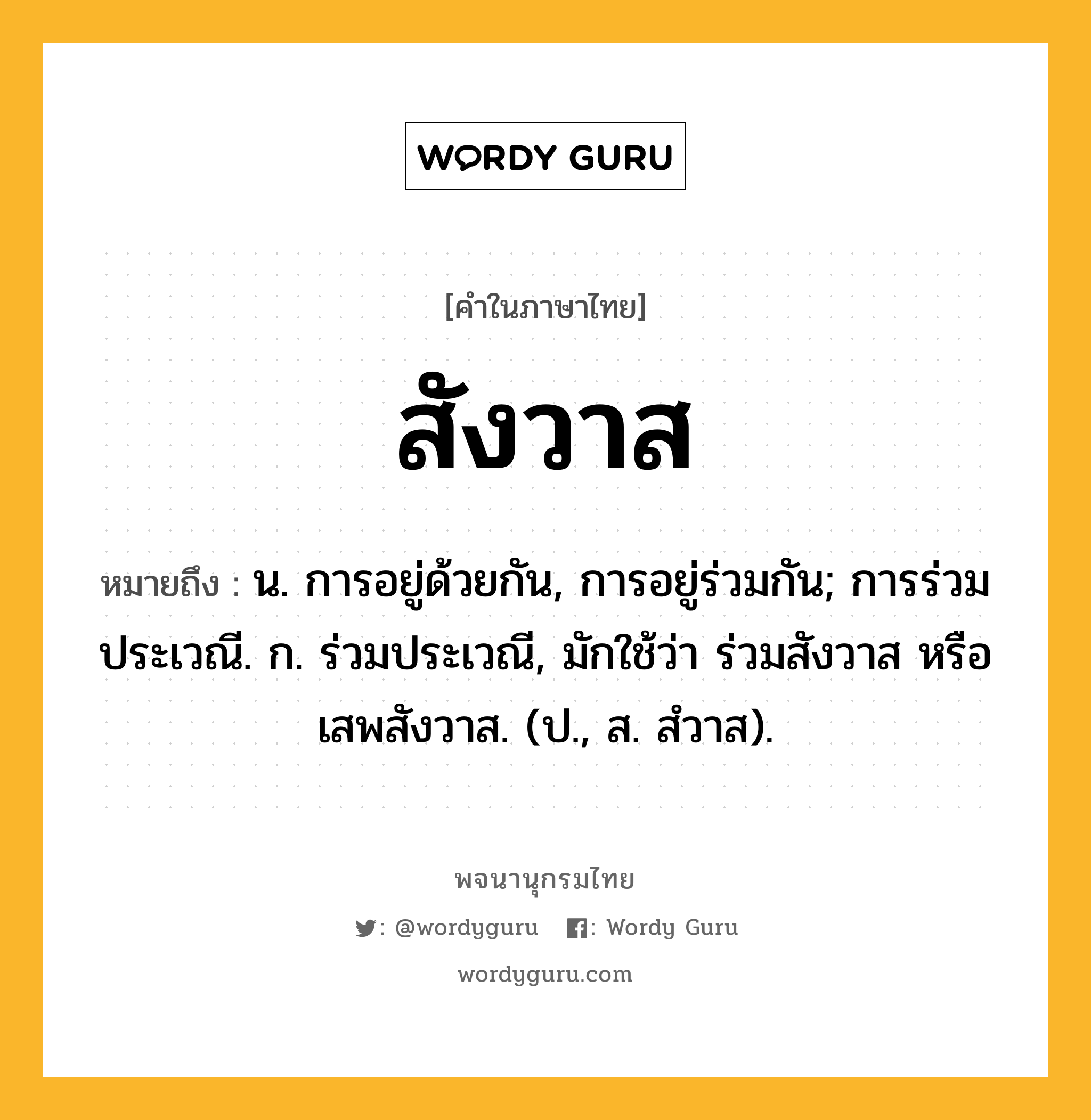 สังวาส หมายถึงอะไร?, คำในภาษาไทย สังวาส หมายถึง น. การอยู่ด้วยกัน, การอยู่ร่วมกัน; การร่วมประเวณี. ก. ร่วมประเวณี, มักใช้ว่า ร่วมสังวาส หรือ เสพสังวาส. (ป., ส. สํวาส).