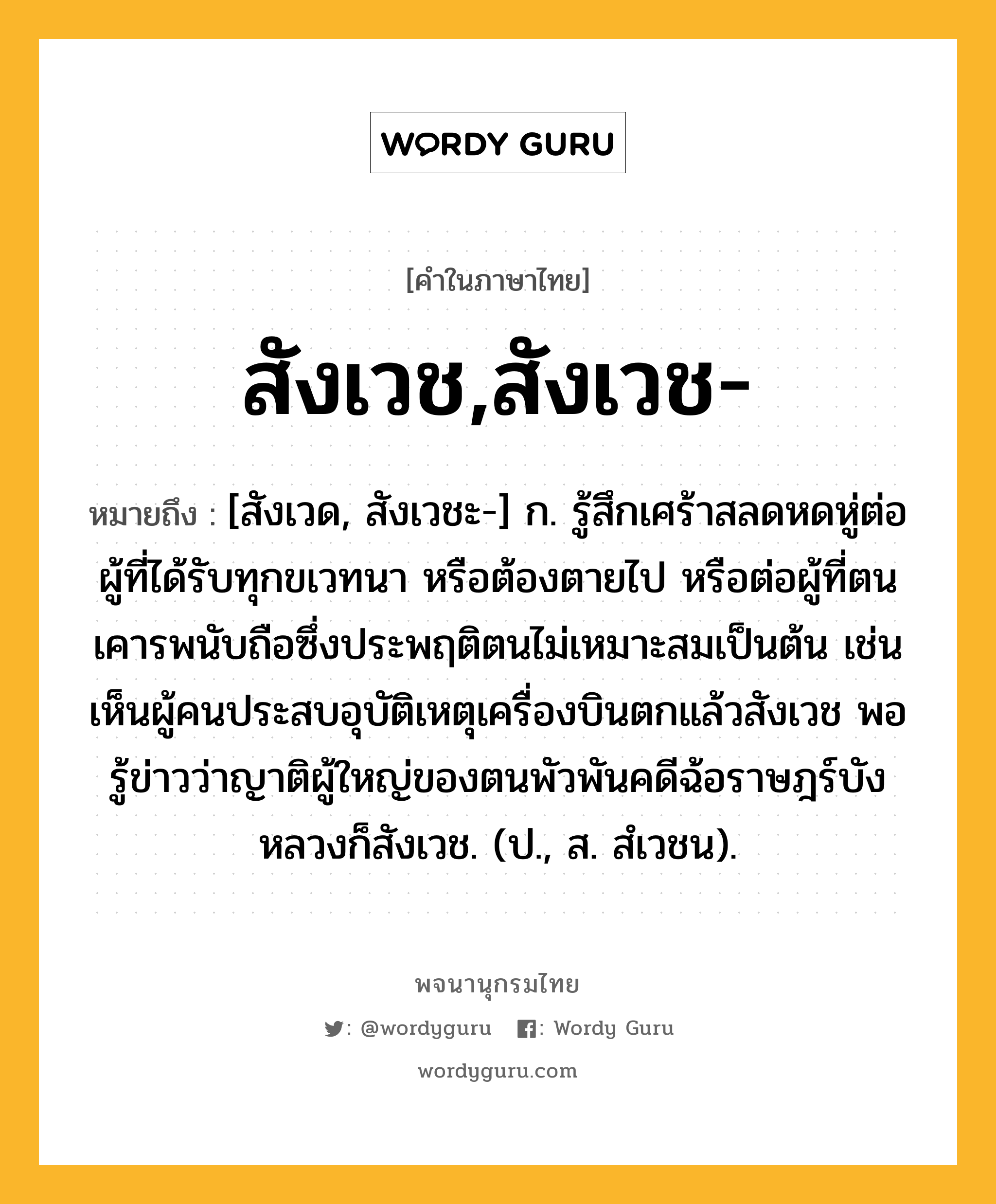 สังเวช,สังเวช- หมายถึงอะไร?, คำในภาษาไทย สังเวช,สังเวช- หมายถึง [สังเวด, สังเวชะ-] ก. รู้สึกเศร้าสลดหดหู่ต่อผู้ที่ได้รับทุกขเวทนา หรือต้องตายไป หรือต่อผู้ที่ตนเคารพนับถือซึ่งประพฤติตนไม่เหมาะสมเป็นต้น เช่น เห็นผู้คนประสบอุบัติเหตุเครื่องบินตกแล้วสังเวช พอรู้ข่าวว่าญาติผู้ใหญ่ของตนพัวพันคดีฉ้อราษฎร์บังหลวงก็สังเวช. (ป., ส. สํเวชน).