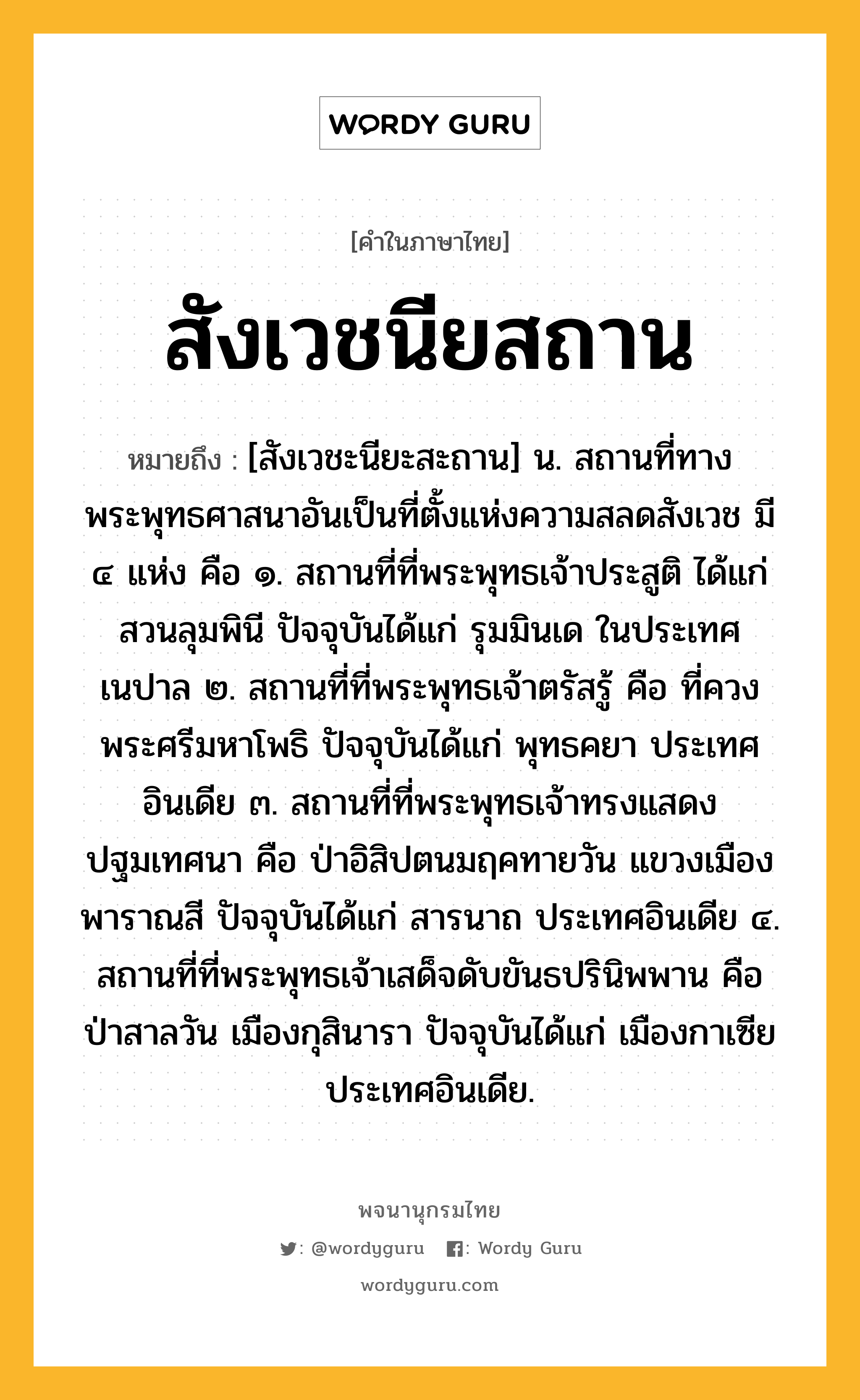 สังเวชนียสถาน หมายถึงอะไร?, คำในภาษาไทย สังเวชนียสถาน หมายถึง [สังเวชะนียะสะถาน] น. สถานที่ทางพระพุทธศาสนาอันเป็นที่ตั้งแห่งความสลดสังเวช มี ๔ แห่ง คือ ๑. สถานที่ที่พระพุทธเจ้าประสูติ ได้แก่ สวนลุมพินี ปัจจุบันได้แก่ รุมมินเด ในประเทศเนปาล ๒. สถานที่ที่พระพุทธเจ้าตรัสรู้ คือ ที่ควงพระศรีมหาโพธิ ปัจจุบันได้แก่ พุทธคยา ประเทศอินเดีย ๓. สถานที่ที่พระพุทธเจ้าทรงแสดงปฐมเทศนา คือ ป่าอิสิปตนมฤคทายวัน แขวงเมืองพาราณสี ปัจจุบันได้แก่ สารนาถ ประเทศอินเดีย ๔. สถานที่ที่พระพุทธเจ้าเสด็จดับขันธปรินิพพาน คือ ป่าสาลวัน เมืองกุสินารา ปัจจุบันได้แก่ เมืองกาเซีย ประเทศอินเดีย.