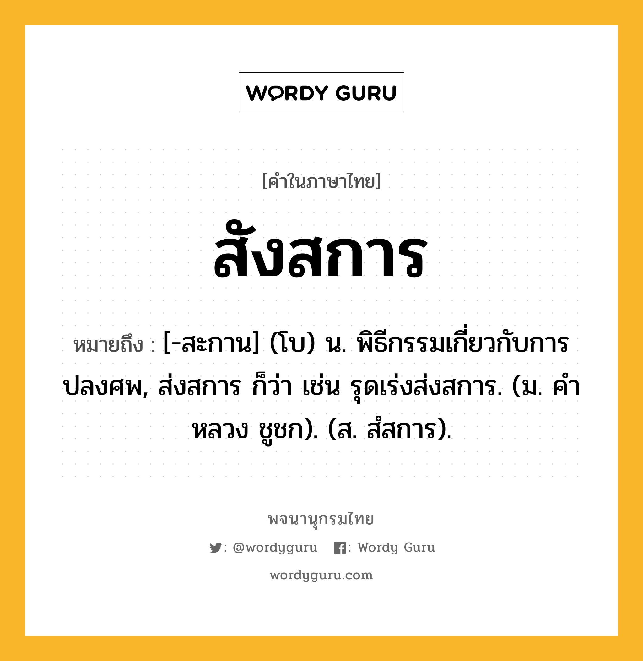 สังสการ หมายถึงอะไร?, คำในภาษาไทย สังสการ หมายถึง [-สะกาน] (โบ) น. พิธีกรรมเกี่ยวกับการปลงศพ, ส่งสการ ก็ว่า เช่น รุดเร่งส่งสการ. (ม. คําหลวง ชูชก). (ส. สํสการ).