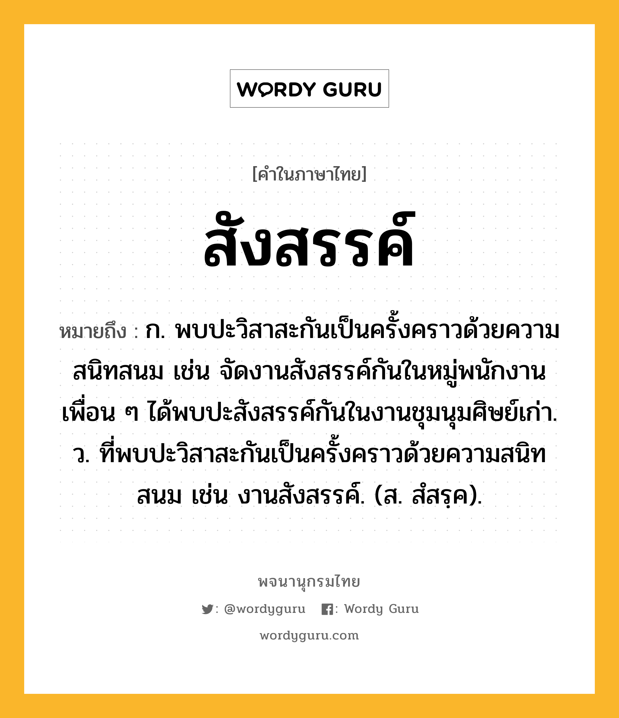 สังสรรค์ หมายถึงอะไร?, คำในภาษาไทย สังสรรค์ หมายถึง ก. พบปะวิสาสะกันเป็นครั้งคราวด้วยความสนิทสนม เช่น จัดงานสังสรรค์กันในหมู่พนักงาน เพื่อน ๆ ได้พบปะสังสรรค์กันในงานชุมนุมศิษย์เก่า. ว. ที่พบปะวิสาสะกันเป็นครั้งคราวด้วยความสนิทสนม เช่น งานสังสรรค์. (ส. สํสรฺค).