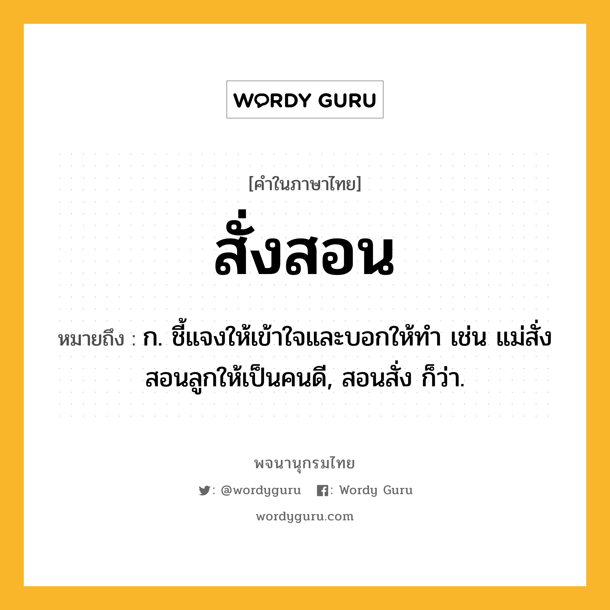 สั่งสอน หมายถึงอะไร?, คำในภาษาไทย สั่งสอน หมายถึง ก. ชี้แจงให้เข้าใจและบอกให้ทํา เช่น แม่สั่งสอนลูกให้เป็นคนดี, สอนสั่ง ก็ว่า.