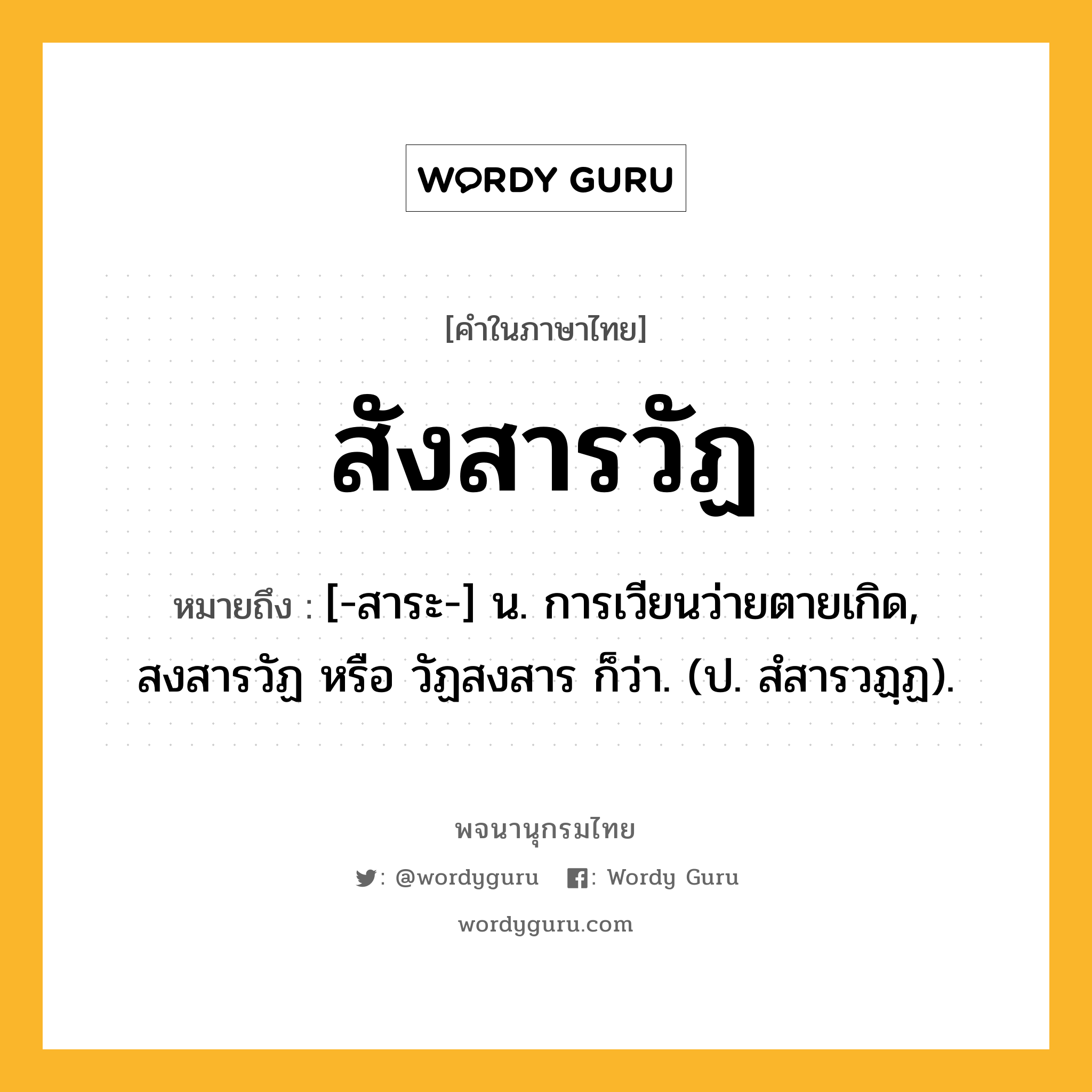 สังสารวัฏ หมายถึงอะไร?, คำในภาษาไทย สังสารวัฏ หมายถึง [-สาระ-] น. การเวียนว่ายตายเกิด, สงสารวัฏ หรือ วัฏสงสาร ก็ว่า. (ป. สํสารวฏฺฏ).