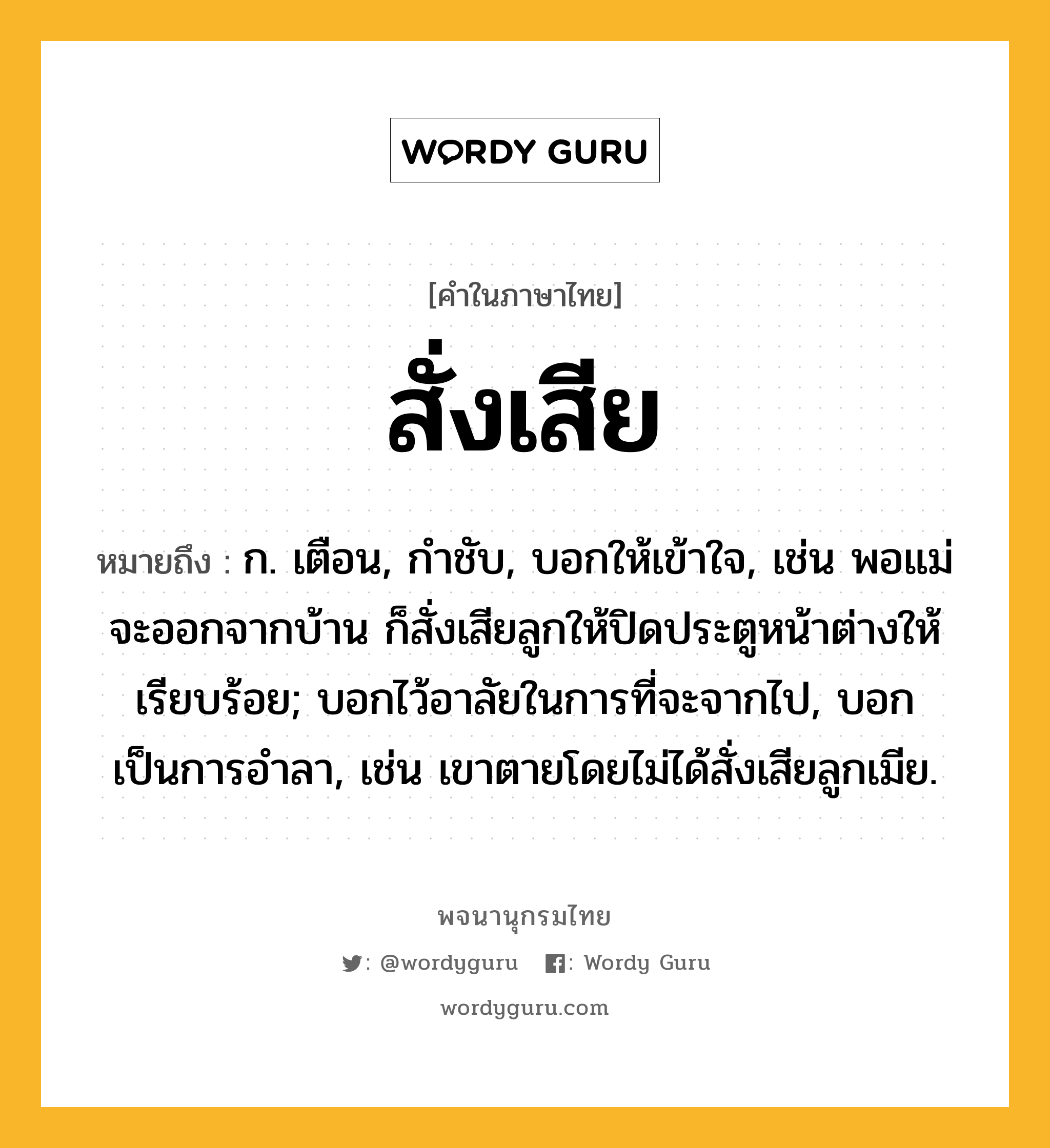 สั่งเสีย ความหมาย หมายถึงอะไร?, คำในภาษาไทย สั่งเสีย หมายถึง ก. เตือน, กําชับ, บอกให้เข้าใจ, เช่น พอแม่จะออกจากบ้าน ก็สั่งเสียลูกให้ปิดประตูหน้าต่างให้เรียบร้อย; บอกไว้อาลัยในการที่จะจากไป, บอกเป็นการอำลา, เช่น เขาตายโดยไม่ได้สั่งเสียลูกเมีย.