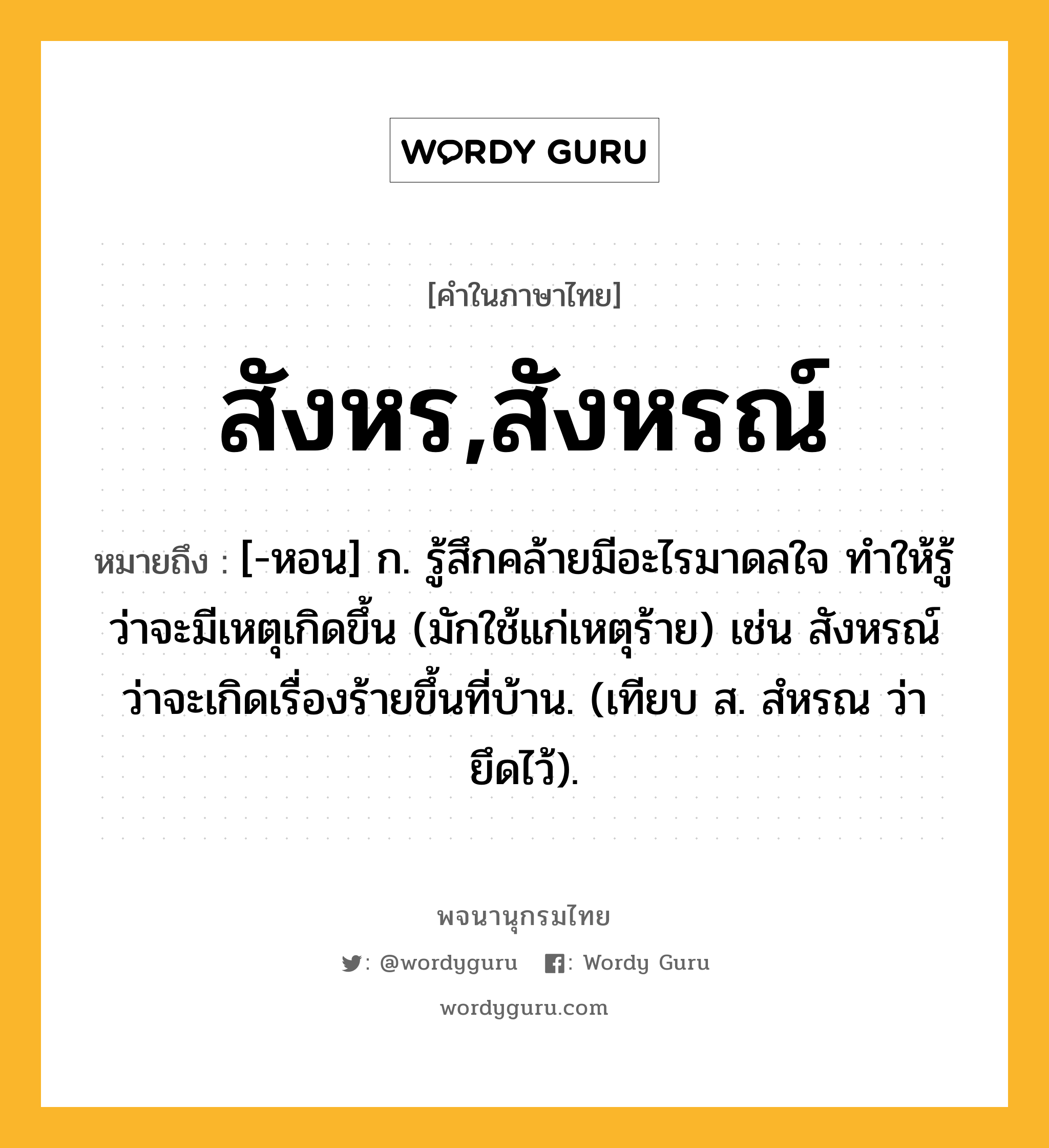 สังหร,สังหรณ์ ความหมาย หมายถึงอะไร?, คำในภาษาไทย สังหร,สังหรณ์ หมายถึง [-หอน] ก. รู้สึกคล้ายมีอะไรมาดลใจ ทําให้รู้ว่าจะมีเหตุเกิดขึ้น (มักใช้แก่เหตุร้าย) เช่น สังหรณ์ว่าจะเกิดเรื่องร้ายขึ้นที่บ้าน. (เทียบ ส. สํหรณ ว่า ยึดไว้).