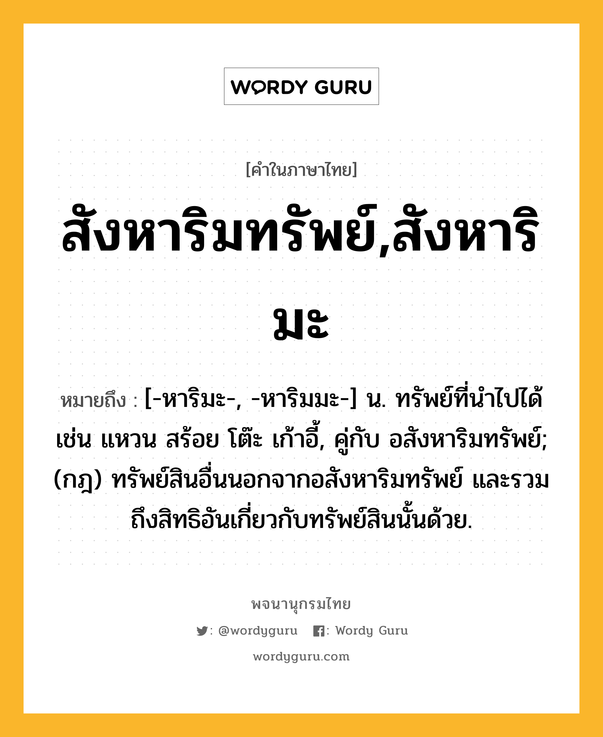 สังหาริมทรัพย์,สังหาริมะ หมายถึงอะไร?, คำในภาษาไทย สังหาริมทรัพย์,สังหาริมะ หมายถึง [-หาริมะ-, -หาริมมะ-] น. ทรัพย์ที่นําไปได้ เช่น แหวน สร้อย โต๊ะ เก้าอี้, คู่กับ อสังหาริมทรัพย์; (กฎ) ทรัพย์สินอื่นนอกจากอสังหาริมทรัพย์ และรวมถึงสิทธิอันเกี่ยวกับทรัพย์สินนั้นด้วย.