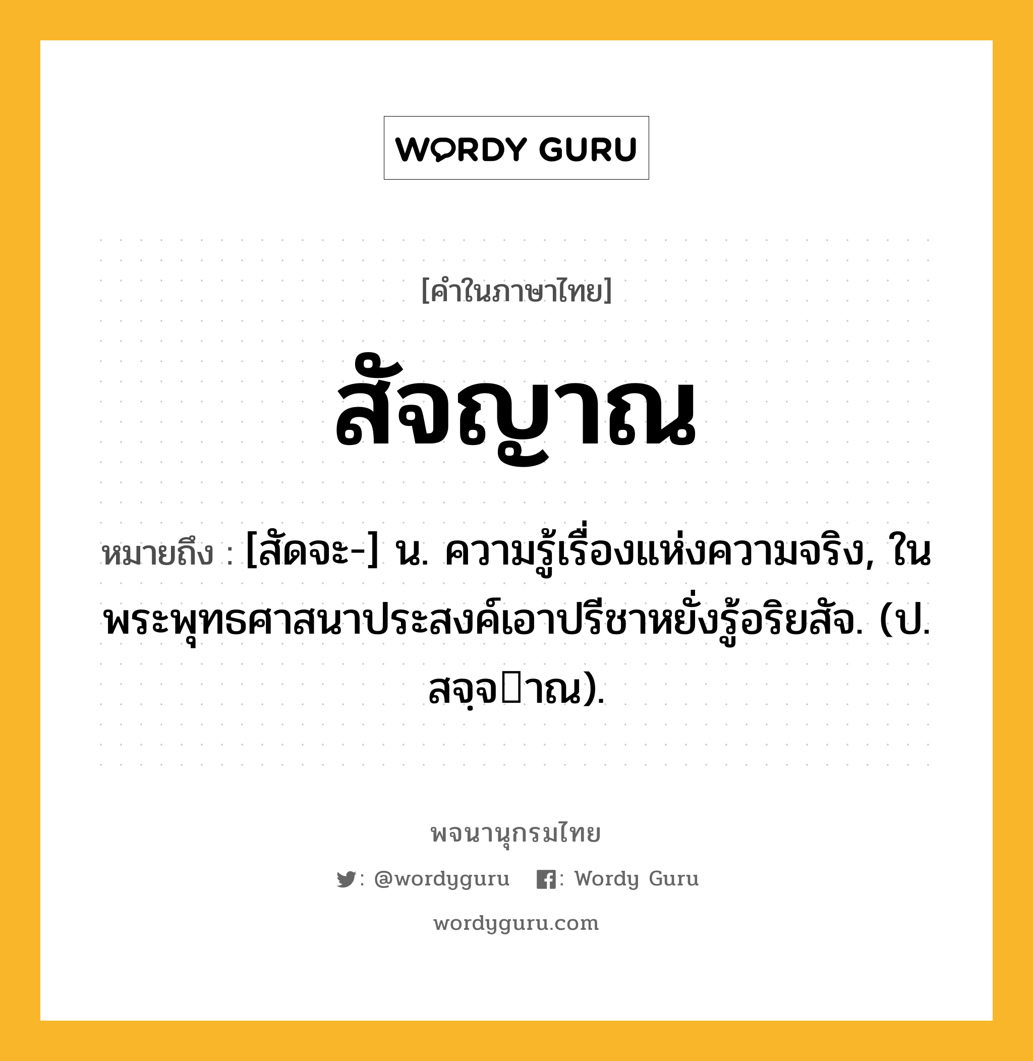 สัจญาณ ความหมาย หมายถึงอะไร?, คำในภาษาไทย สัจญาณ หมายถึง [สัดจะ-] น. ความรู้เรื่องแห่งความจริง, ในพระพุทธศาสนาประสงค์เอาปรีชาหยั่งรู้อริยสัจ. (ป. สจฺจาณ).