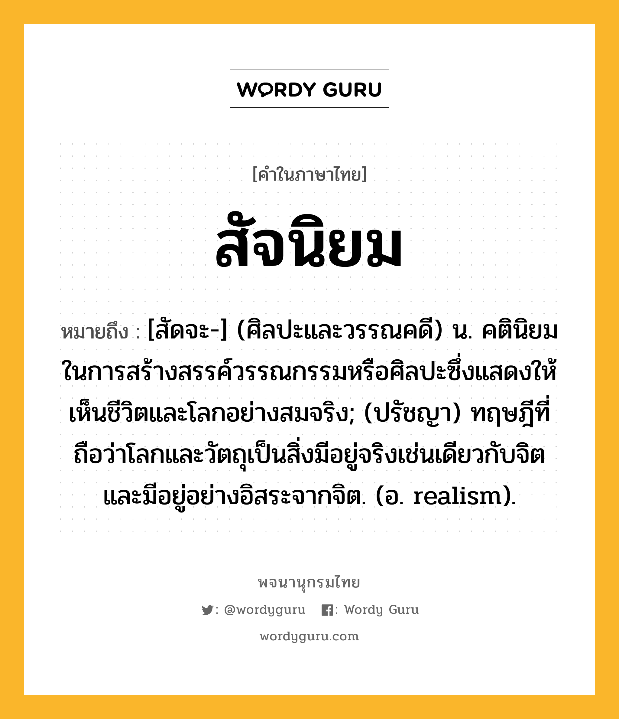 สัจนิยม หมายถึงอะไร?, คำในภาษาไทย สัจนิยม หมายถึง [สัดจะ-] (ศิลปะและวรรณคดี) น. คตินิยมในการสร้างสรรค์วรรณกรรมหรือศิลปะซึ่งแสดงให้เห็นชีวิตและโลกอย่างสมจริง; (ปรัชญา) ทฤษฎีที่ถือว่าโลกและวัตถุเป็นสิ่งมีอยู่จริงเช่นเดียวกับจิต และมีอยู่อย่างอิสระจากจิต. (อ. realism).