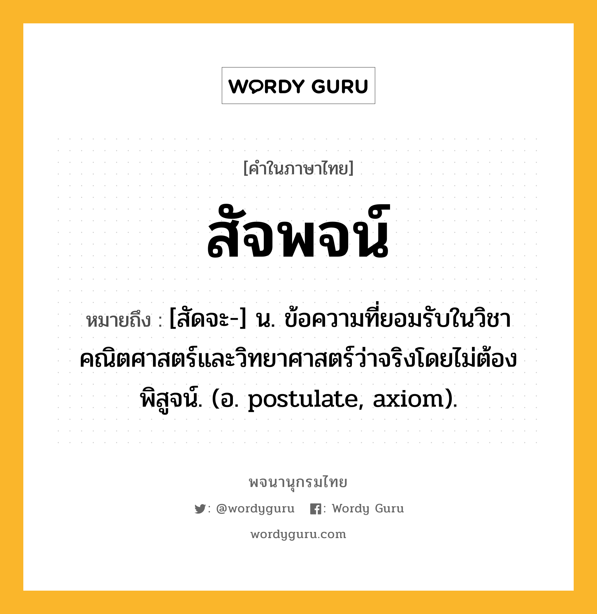 สัจพจน์ หมายถึงอะไร?, คำในภาษาไทย สัจพจน์ หมายถึง [สัดจะ-] น. ข้อความที่ยอมรับในวิชาคณิตศาสตร์และวิทยาศาสตร์ว่าจริงโดยไม่ต้องพิสูจน์. (อ. postulate, axiom).