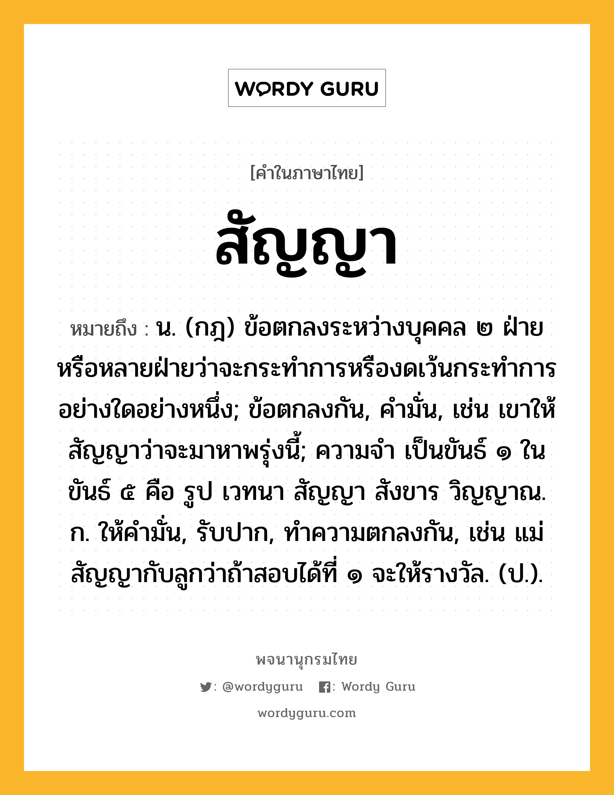 สัญญา หมายถึงอะไร?, คำในภาษาไทย สัญญา หมายถึง น. (กฎ) ข้อตกลงระหว่างบุคคล ๒ ฝ่ายหรือหลายฝ่ายว่าจะกระทําการหรืองดเว้นกระทําการอย่างใดอย่างหนึ่ง; ข้อตกลงกัน, คำมั่น, เช่น เขาให้สัญญาว่าจะมาหาพรุ่งนี้; ความจํา เป็นขันธ์ ๑ ในขันธ์ ๕ คือ รูป เวทนา สัญญา สังขาร วิญญาณ. ก. ให้คํามั่น, รับปาก, ทําความตกลงกัน, เช่น แม่สัญญากับลูกว่าถ้าสอบได้ที่ ๑ จะให้รางวัล. (ป.).